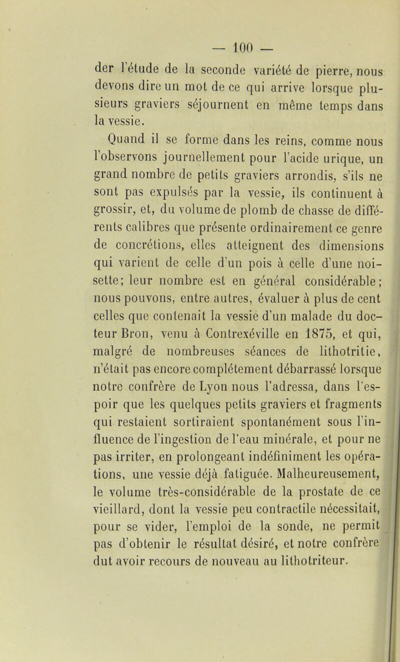 der I étude de la seconde variété de pierre, nous devons dire un mot de ce qui arrive lorsque plu- sieurs graviers séjournent en même temps dans la vessie. Quand il se forme dans les reins, comme nous 1 observons journellement pour 1 acide urique, un grand nombre de petits graviers arrondis, s’ils ne sont pas expulsés par la vessie, ils continuent à grossir, et, du volume de plomb de chasse de diffé- rents calibres que présente ordinairement ce genre de concrétions, elles atteignent des dimensions qui varient de celle d’un pois à celle d’une noi- sette; leur nombre est en général considérable; nous pouvons, entre autres, évaluer à plus de cent celles que contenait la vessie d'un malade du doc- teur Bron, venu à Contrexéville en 1875, et qui, malgré de nombreuses séances de lithotritie, n’était pas encore complètement débarrassé lorsque notre confrère de Lyon nous l’adressa, dans l’es- poir que les quelques petits graviers et fragments qui restaient sortiraient spontanément sous l'in- fluence de l’ingestion de l’eau minérale, et pour ne pas irriter, en prolongeant indéfiniment les opéra- tions, une vessie déjà fatiguée. Malheureusement, le volume très-considérable de la prostate de ce vieillard, dont la vessie peu contractile nécessitait, pour se vider, l’emploi de la sonde, ne permit pas d’obtenir le résultat désiré, et notre confrère dut avoir recours de nouveau au lithotriteur.