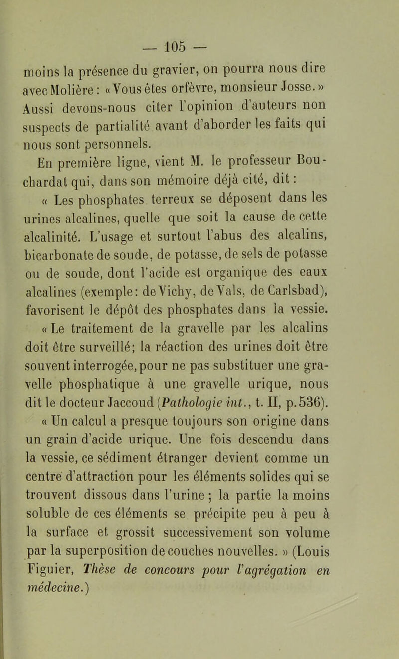 moins la présence du gravier, on pourra nous dire avec Molière : «Yousêles orfèvre, monsieur Josse. » Aussi devons-nous citer l’opinion dauteurs non suspects de partialité avant d’aborder les laits qui nous sont personnels. En première ligne, vient M. le professeur llou- chardat qui, dans son mémoire déjà cité, dit : « Les phosphates terreux se déposent dans les urines alcalines, quelle que soit la cause de cette alcalinité. L’usage et surtout l’abus des alcalins, bicarbonate de soude, de potasse, de sels de potasse ou de soude, dont l’acide est organique des eaux alcalines (exemple: deVichy, deYals, de Carlsbad), favorisent le dépôt des phosphates dans la vessie. «Le traitement de la gravelle par les alcalins doit être surveillé; la réaction des urines doit être souvent interrogée, pour ne pas substituer une gra- velle phosphatique à une gravelle urique, nous dit le docteur Jaccoud (Pathologie int., t. II, p.536). « Un calcul a presque toujours son origine dans un grain d’acide urique. Une fois descendu dans la vessie, ce sédiment étranger devient comme un centré d’attraction pour les éléments solides qui se trouvent dissous dans l’urine ; la partie la moins soluble de ces éléments se précipite peu à peu à la surface et grossit successivement son volume par la superposition découches nouvelles. » (Louis Figuier, Thèse de concours pour l'agrégation en médecine.)