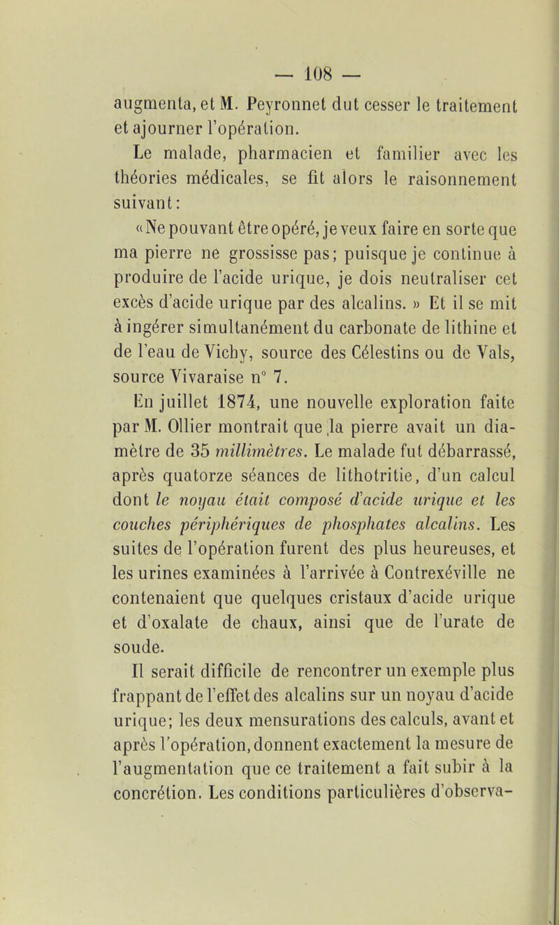 augmenta, et M. Peyronnet dut cesser le traitement et ajourner l’opération. Le malade, pharmacien et familier avec les théories médicales, se fit alors le raisonnement suivant : «Ne pouvant être opéré, je veux faire en sorte que ma pierre ne grossisse pas; puisque je continue à produire de l’acide urique, je dois neutraliser cet excès d’acide urique par des alcalins. » Et il se mit à ingérer simultanément du carbonate de lithine et de l’eau de Vichy, source des Célestins ou de Vais, source Vivaraise n° 7. En juillet 1874, une nouvelle exploration faite par M. Ollier montrait que la pierre avait un dia- mètre de 35 millimètres. Le malade fut débarrassé, après quatorze séances de lithotritie, d’un calcul dont le noyau était composé cïacide urique et les couches périphériques de phosphates alcalins. Les suites de l’opération furent des plus heureuses, et les urines examinées à l’arrivée à Contrexéville ne contenaient que quelques cristaux d’acide urique et d’oxalate de chaux, ainsi que de l’urate de soude. Il serait difficile de rencontrer un exemple plus frappant de l’effet des alcalins sur un noyau d’acide urique; les deux mensurations des calculs, avant et après l’opération, donnent exactement la mesure de l’augmentation que ce traitement a fait subir à la concrétion. Les conditions particulières d’observa-