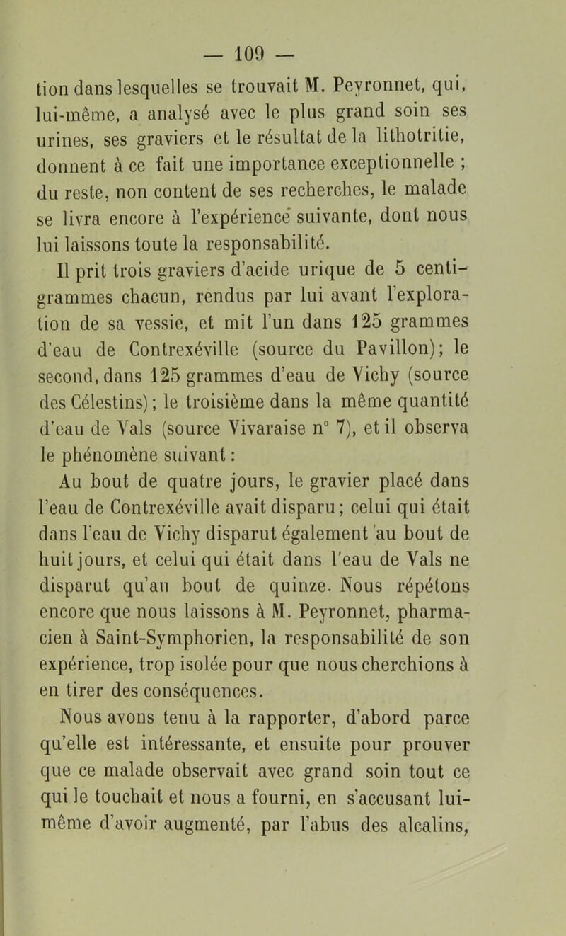 lion dans lesquelles se trouvait M. Peyronnet, qui, lui-même, a analysé avec le plus grand soin ses urines, ses graviers et le résultat de la lithotritie, donnent à ce fait une importance exceptionnelle ; du reste, non content de ses recherches, le malade se livra encore à l’expérience' suivante, dont nous lui laissons toute la responsabilité. Il prit trois graviers d’acide urique de 5 centi- grammes chacun, rendus par lui avant l’explora- tion de sa vessie, et mit l’un dans 125 grammes d’eau de Contrexéville (source du Pavillon); le second, dans 125 grammes d’eau de Vichy (source des Célestins) ; le troisième dans la même quantité d’eau de Vais (source Vivaraise n° 7), et il observa le phénomène suivant : Au bout de quatre jours, le gravier placé dans l’eau de Contrexéville avait disparu; celui qui était dans l’eau de Vichy disparut également au bout de huit jours, et celui qui était dans l’eau de Vais ne disparut qu’au bout de quinze. Nous répétons encore que nous laissons à M. Peyronnet, pharma- cien à Saint-Symphorien, la responsabilité de son expérience, trop isolée pour que nous cherchions à en tirer des conséquences. Nous avons tenu à la rapporter, d’abord parce qu’elle est intéressante, et ensuite pour prouver que ce malade observait avec grand soin tout ce qui le touchait et nous a fourni, en s’accusant lui- même d’avoir augmenté, par l’abus des alcalins,