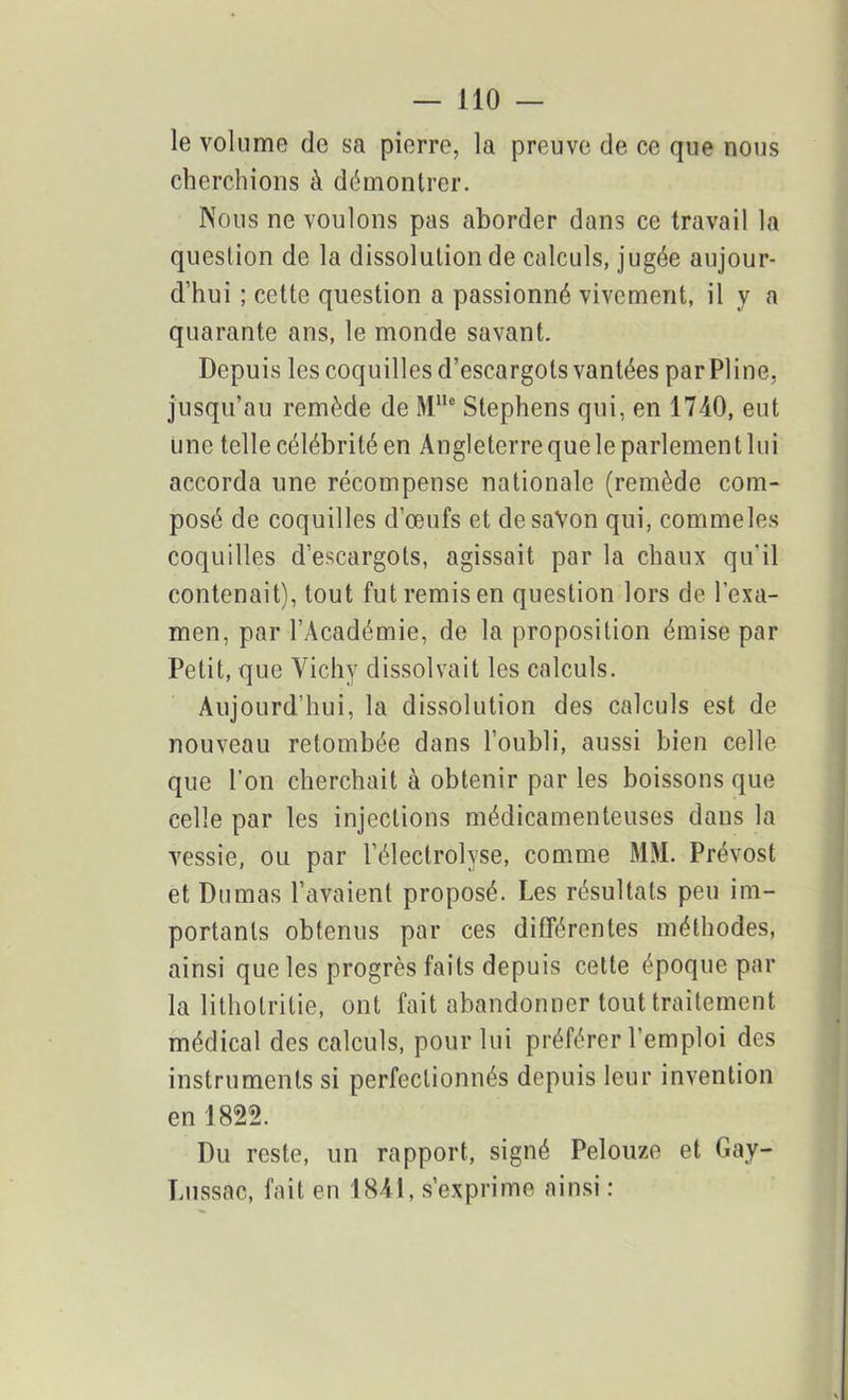 le volume de sa pierre, la preuve de ce que nous cherchions à démontrer. Nous ne voulons pas aborder dans ce travail la question de la dissolution de calculs, jugée aujour- d’hui ; cette question a passionné vivement, il y a quarante ans, le monde savant. Depuis les coquilles d’escargots vantées par Pline, jusqu’au remède de MUc Stephens qui, en 17-40, eut une telle célébrité en Angleterre que le parlement lui accorda une récompense nationale (remède com- posé de coquilles d'œufs et de savon qui, commeles coquilles d’escargots, agissait par la chaux qu'il contenait), tout fut remis en question lors de l’exa- men, par l’Académie, de la proposition émise par Petit, que Vichy dissolvait les calculs. Aujourd’hui, la dissolution des calculs est de nouveau retombée dans l’oubli, aussi bien celle que l’on cherchait à obtenir par les boissons que celle par les injections médicamenteuses dans la vessie, ou par l’électrolyse, comme MM. Prévost et Dumas l’avaient proposé. Les résultats peu im- portants obtenus par ces différentes méthodes, ainsi que les progrès faits depuis cette époque par la litholritie, ont fait abandonner tout traitement médical des calculs, pour lui préférer l’emploi des instruments si perfectionnés depuis leur invention en 1822. Du reste, un rapport, signé Pelouze et Gay- Lussac, fait en 18-41, s’exprime ainsi :