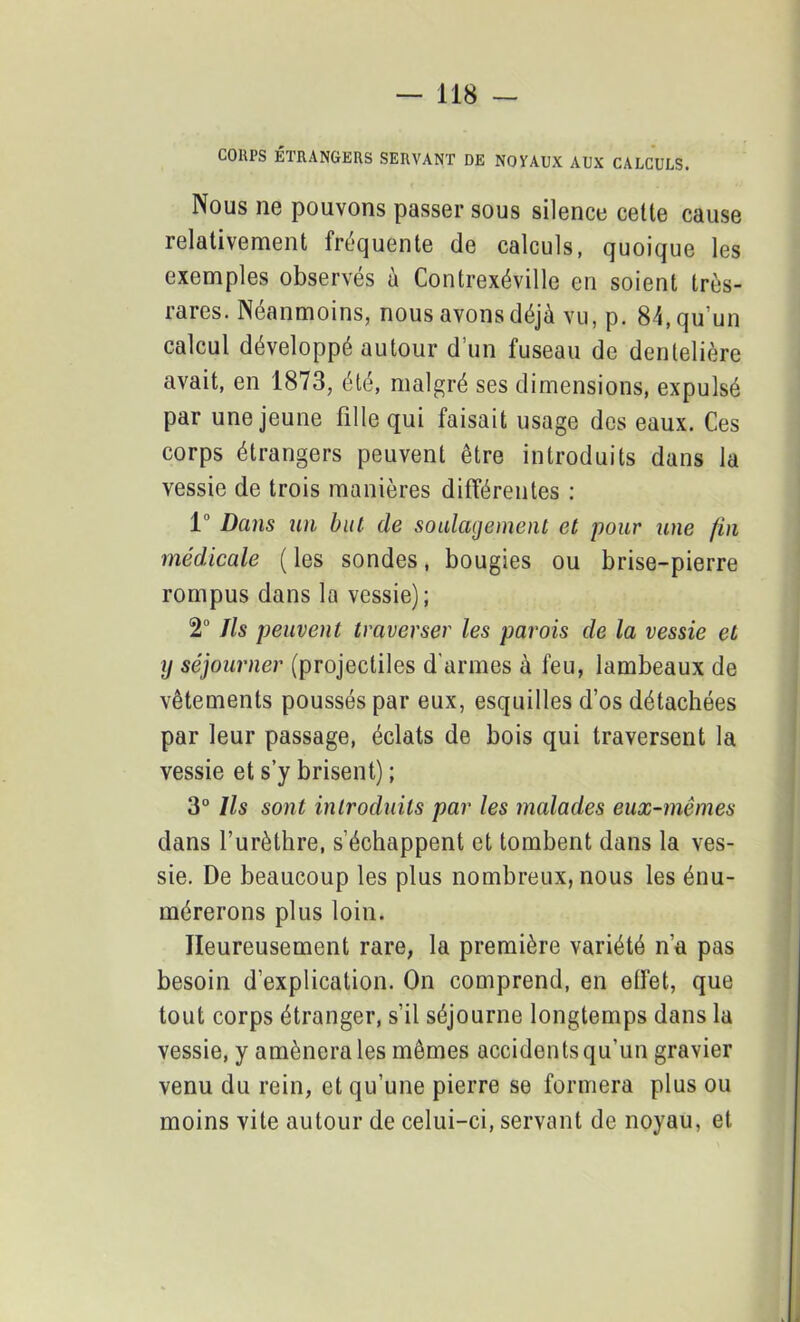 COUPS ÉTRANGERS SERVANT DE NOYAUX AUX CALCULS. Nous ne pouvons passer sous silence cette cause relativement fréquente de calculs, quoique les exemples observés à Contrexéville en soient très- rares. Néanmoins, nous avons déjà vu, p. 84, qu’un calcul développé autour d’un fuseau de dentelière avait, en 1873, été, malgré ses dimensions, expulsé par une jeune fille qui faisait usage des eaux. Ces corps étrangers peuvent être introduits dans la vessie de trois manières différentes : 1° Dans un but de soulagement et pour une fin médicale ( les sondes, bougies ou brise-pierre rompus dans la vessie); 2° Ils peuvent traverser les parois de la vessie et y séjourner (projectiles d'armes à feu, lambeaux de vêtements poussés par eux, esquilles d’os détachées par leur passage, éclats de bois qui traversent la vessie et s’y brisent) ; 3° Ils sont introduits par les malades eux-mêmes dans l’urèthre, s’échappent et tombent dans la ves- sie. De beaucoup les plus nombreux, nous les énu- mérerons plus loin. Heureusement rare, la première variété n’a pas besoin d’explication. On comprend, en effet, que tout corps étranger, s’il séjourne longtemps dans la vessie, y amènera les mêmes accidents qu’un gravier venu du rein, et qu’une pierre se formera plus ou moins vite autour de celui-ci, servant de noyau, et