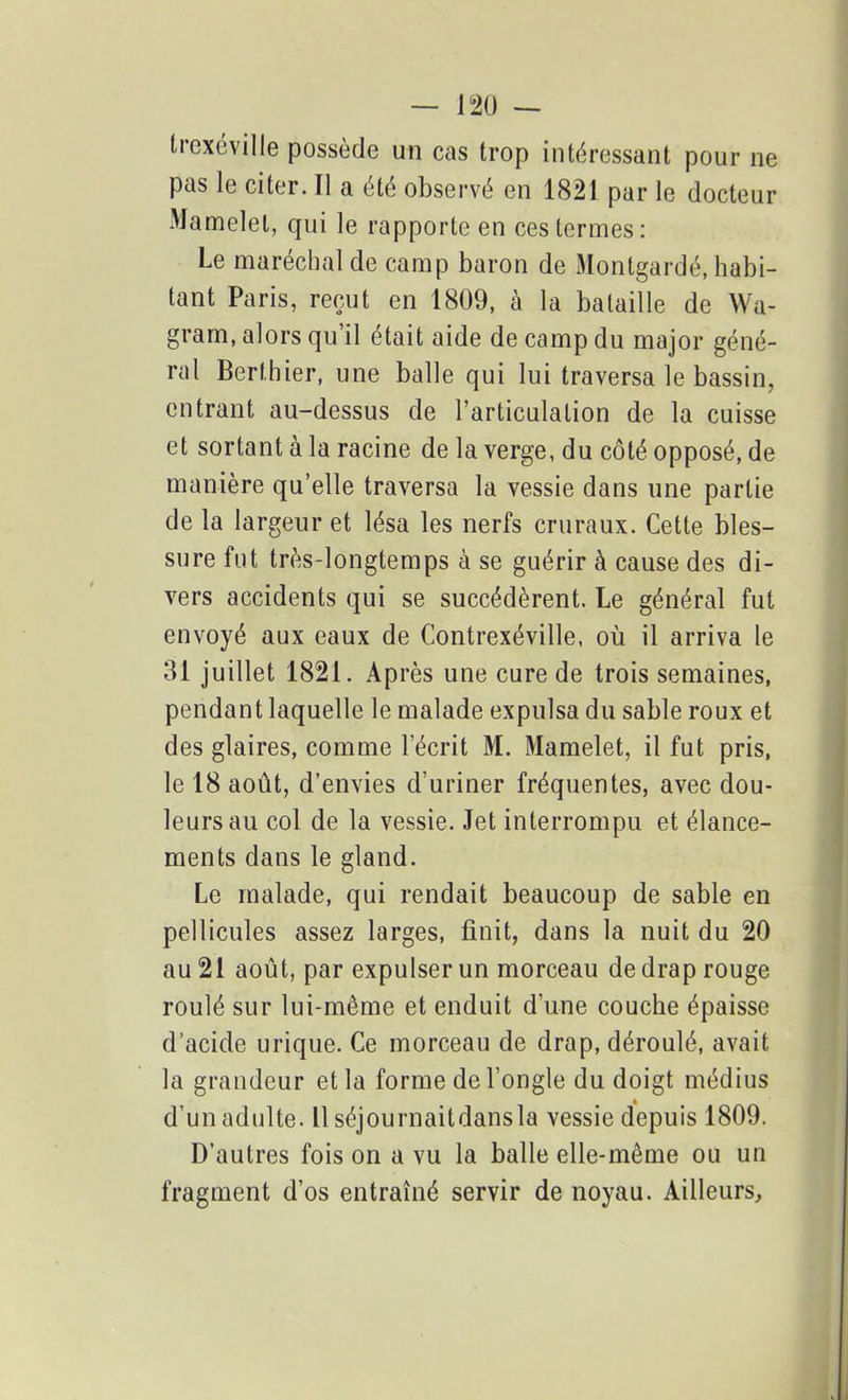 trexéville possède un cas trop intéressant pour ne pas le citer. Il a été observé en 1821 par le docteur Mamelet, qui le rapporte en ces termes: Le maréchal de camp baron de Montgardé, habi- tant Paris, reçut en 1809, à la bataille de Wa- gram, alors qu’il était aide de camp du major géné- ral Berthier, une balle qui lui traversa le bassin, entrant au-dessus de l’articulation de la cuisse et sortant à la racine de la verge, du côté opposé, de manière qu’elle traversa la vessie dans une partie de la largeur et lésa les nerfs cruraux. Cette bles- sure fut très-longtemps à se guérir à cause des di- vers accidents qui se succédèrent. Le général fut envoyé aux eaux de Contrexéville, où il arriva le 31 juillet 1821. Après une cure de trois semaines, pendant laquelle le malade expulsa du sable roux et des glaires, comme l’écrit M. Mamelet, il fut pris, le 18 août, d’envies d’uriner fréquentes, avec dou- leurs au col de la vessie. Jet interrompu et élance- ments dans le gland. Le malade, qui rendait beaucoup de sable en pellicules assez larges, finit, dans la nuit du 20 au 21 août, par expulser un morceau de drap rouge roulé sur lui-même et enduit d’une couche épaisse d’acide urique. Ce morceau de drap, déroulé, avait la grandeur et la forme de l’ongle du doigt médius d’un adulte. 11 séjournaitdansla vessie depuis 1809. D’autres fois on a vu la balle elle-même ou un fragment d’os entraîné servir de noyau. Ailleurs,