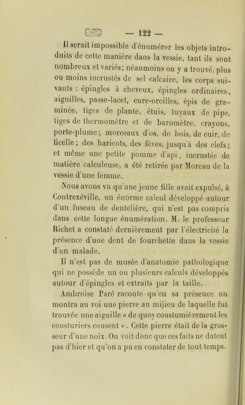 duits de cette manière dans la vessie, tant ils sont nombreux et variés; néanmoins on y a trouvé, plus ou moins incrustés de sel calcaire, les corps sui- vants : épinglés à cheveux, épingles ordinaires, aiguilles, passe-lacet, cure-oreilles, épis de gra- minée, tiges de plante, étuis, tuyaux de pipe, tiges de thermomètre et de baromètre, crayons, porte-plume; morceaux dos, de bois, de cuir, de ficelle; des haricots, des fèves, jusqu’à des clefs; et même une petite pomme d’api, incrustée de matière calculeuse, a été retirée par Moreau de la vessie d’une femme. Nous avons vu qu une jeune fille avait expulsé, à Contrexéville, un énorme calcul développé autour d’un fuseau de dentelière, qui n’est pas compris dans cette longue énumération. M. le professeur Richet a constaté dernièrement par l’électricité la présence d’une dent de fourchette dans la vessie d’un malade. Il n’est pas de musée d’anatomie pathologique qui ne possède un ou plusieurs calculs développés autour d’épingles et extraits par la taille. Ambroise Paré raconte qu’en sa présence on montra au roi une pierre au milieu de laquelle fut trouvée une aiguille « de quoy cousturnièrement les cousturiers cousent ». Cette pierre était de la gros- seur d’une noix. On voit donc que ces faits ne datent pas d’hier et qu’on a pu en constater de tout temps.