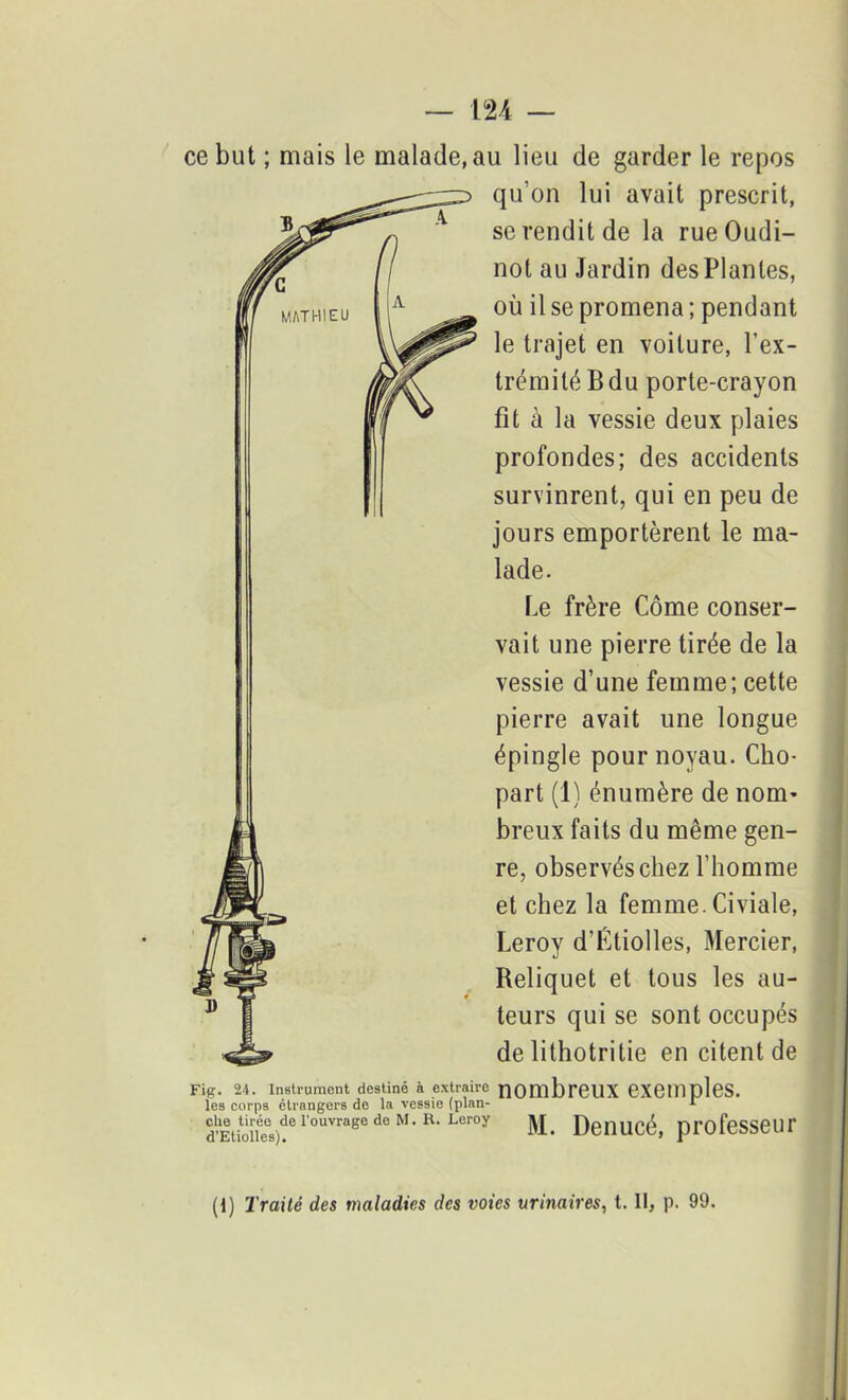 ce but ; mais le malade, au lieu de garder le repos qu’on lui avait prescrit, se rendit de la rue Oudi- not au Jardin desPlanles, où il se promena ; pendant le trajet en voilure, l’ex- trémité B du porte-crayon fit à la vessie deux plaies profondes; des accidents survinrent, qui en peu de jours emportèrent le ma- lade. Le frère Corne conser- vait une pierre tirée de la vessie d’une femme; cette pierre avait une longue épingle pour noyau. Cho- part (1) énumère de nom- breux faits du même gen- re, observés chez l’homme et chez la femme. Civiale, Leroy d’Btiolles, Mercier, Reliquet et tous les au- teurs qui se sont occupés de lithotritie en citent de Fig. 24. Instrument destiné à extraire nOmbreUX CXempleS. les corps étrangers do la vessie (plan- 1 clie tirée de l'ouvrage do M. R. Leroy d’Etiolles). M. Denucé, professeur (1) Traité des maladies des voies urinaires, t. Il, p. 99.