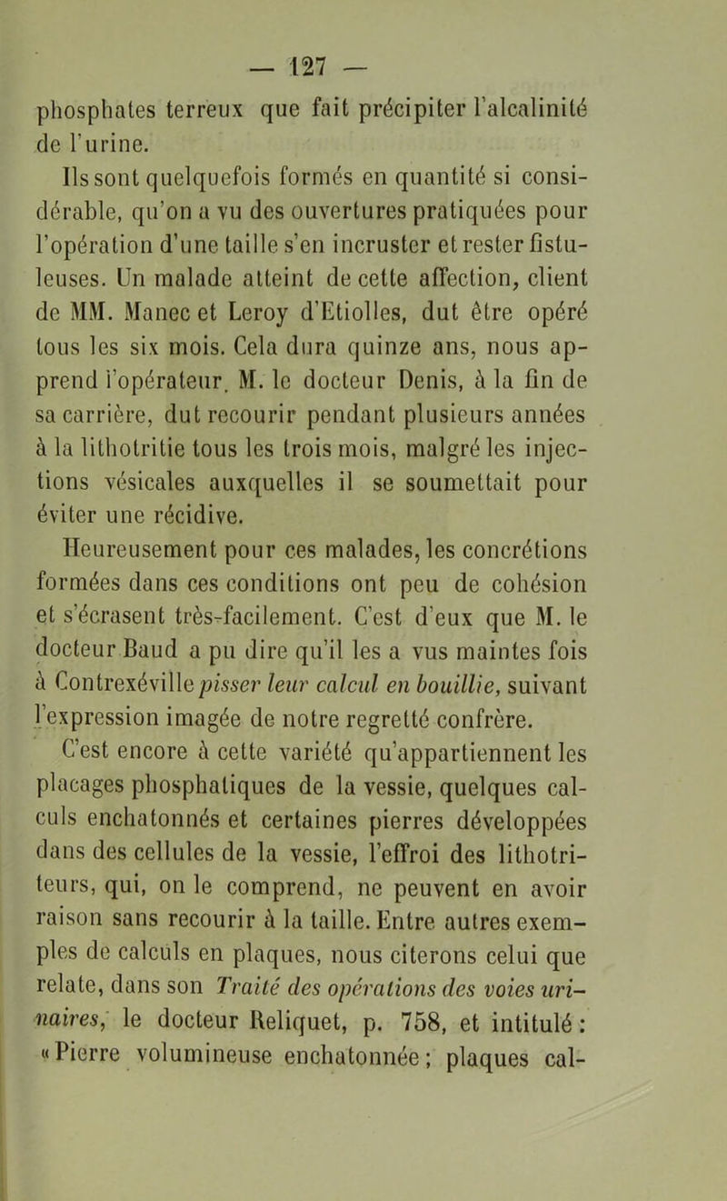 phosphates terreux que fait précipiter l’alcalinité de l'urine. Ils sont quelquefois formés en quantité si consi- dérable, qu’on a vu des ouvertures pratiquées pour l’opération d’une taille s’en incruster et rester fistu- leuses. Un malade atteint de cette affection, client de MM. Manec et Leroy d’Etiolles, dut être opéré tous les six mois. Cela dura quinze ans, nous ap- prend i opérateur. M. le docteur Denis, à la fin de sa carrière, dut recourir pendant plusieurs années à la lithotritie tous les trois mois, malgré les injec- tions vésicales auxquelles il se soumettait pour éviter une récidive. Heureusement pour ces malades, les concrétions formées dans ces conditions ont peu de cohésion et s’écrasent très-facilement. C’est d'eux que M. le docteur Baud a pu dire qu’il les a vus maintes fois à Contrexévillepisser leur calcul en bouillie, suivant l’expression imagée de notre regretté confrère. C’est encore à cette variété qu’appartiennent les placages phosphaliques de la vessie, quelques cal- culs enchatonnés et certaines pierres développées dans des cellules de la vessie, l’effroi des lithotri- teurs, qui, on le comprend, ne peuvent en avoir raison sans recourir à la taille. Entre autres exem- ples de calculs en plaques, nous citerons celui que relate, dans son Traité des opérations des voies uri- naires, le docteur Reliquet, p. 758, et intitulé : «Pierre volumineuse enchatonnée; plaques cal-