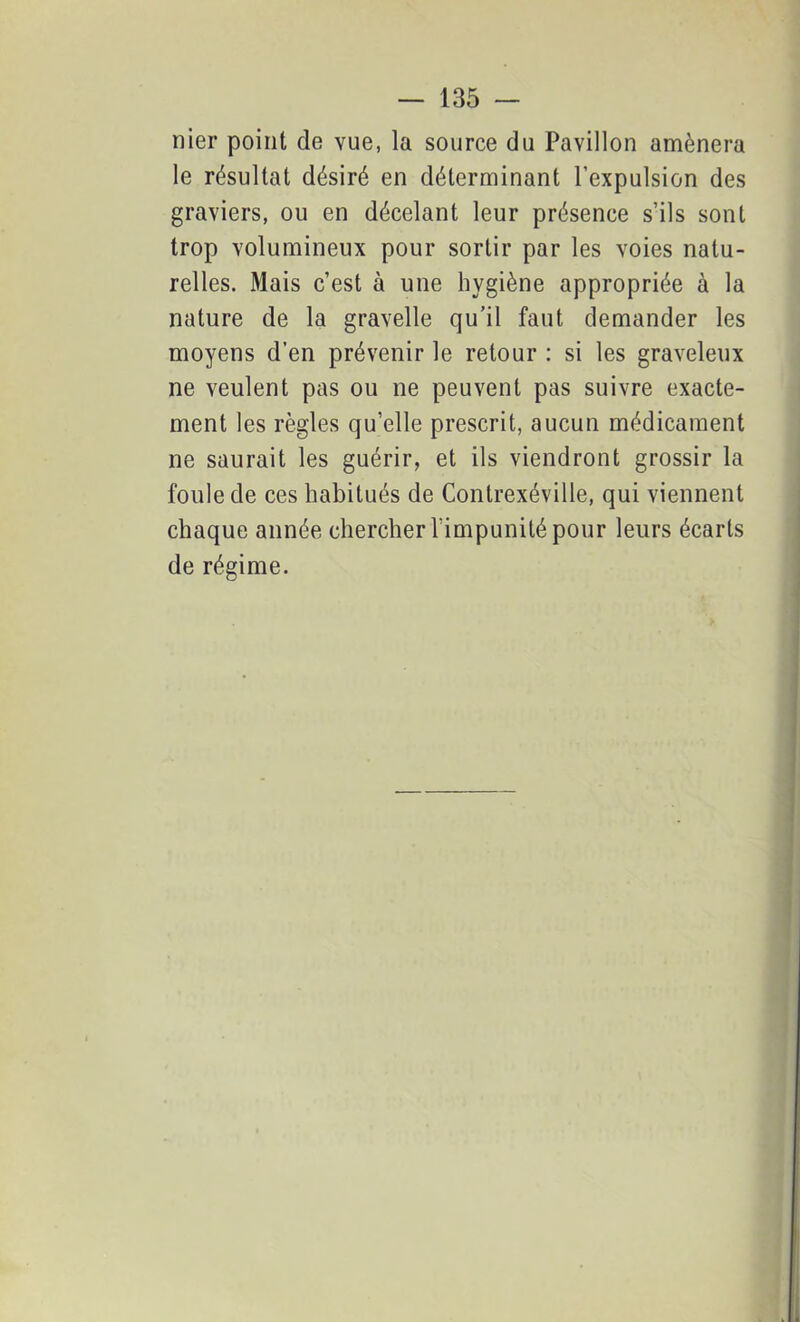 — 135 — nier point de vue, la source du Pavillon amènera le résultat désiré en déterminant l’expulsion des graviers, ou en décelant leur présence s’ils sont trop volumineux pour sortir par les voies natu- relles. Mais c’est à une hygiène appropriée à la nature de la gravelle qu’il faut demander les moyens d’en prévenir le retour : si les graveleux ne veulent pas ou ne peuvent pas suivre exacte- ment les règles qu’elle prescrit, aucun médicament ne saurait les guérir, et ils viendront grossir la foule de ces habitués de Contrexéville, qui viennent chaque année chercher l’impunité pour leurs écarts de régime.