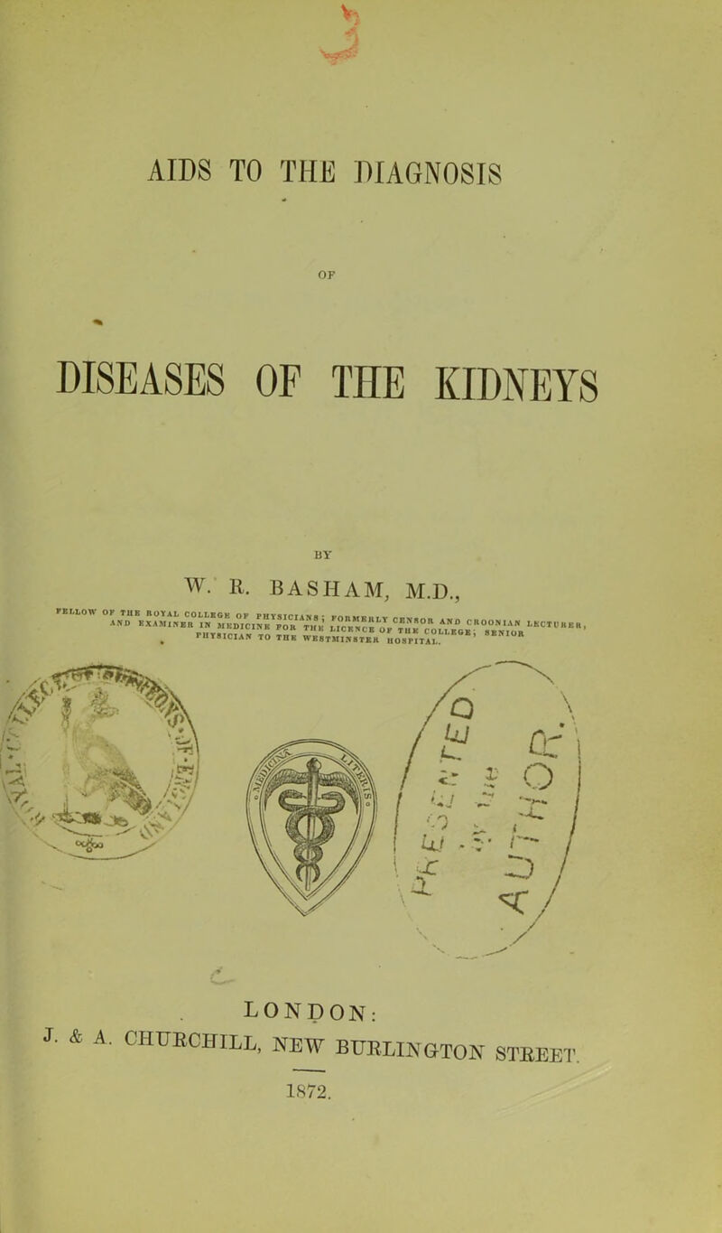 AIDS TO THE DIAGNOSIS OF DISEASES OF TIIE KIDNEYS BY w. R. BASHAM, M.D., AN “BKX AYJ;Bn\“® *,£“*£,!' = 'j rlE ,Nu « ' “ uYcE SE v‘lYR V  “  ’ ri.T8.CIAr. TO TIIR WE8TMW8TER uos“t5S E!'I°R J. & A. LONDON: CHURCHILL, NEW BURLINGTON STREET. 1872.