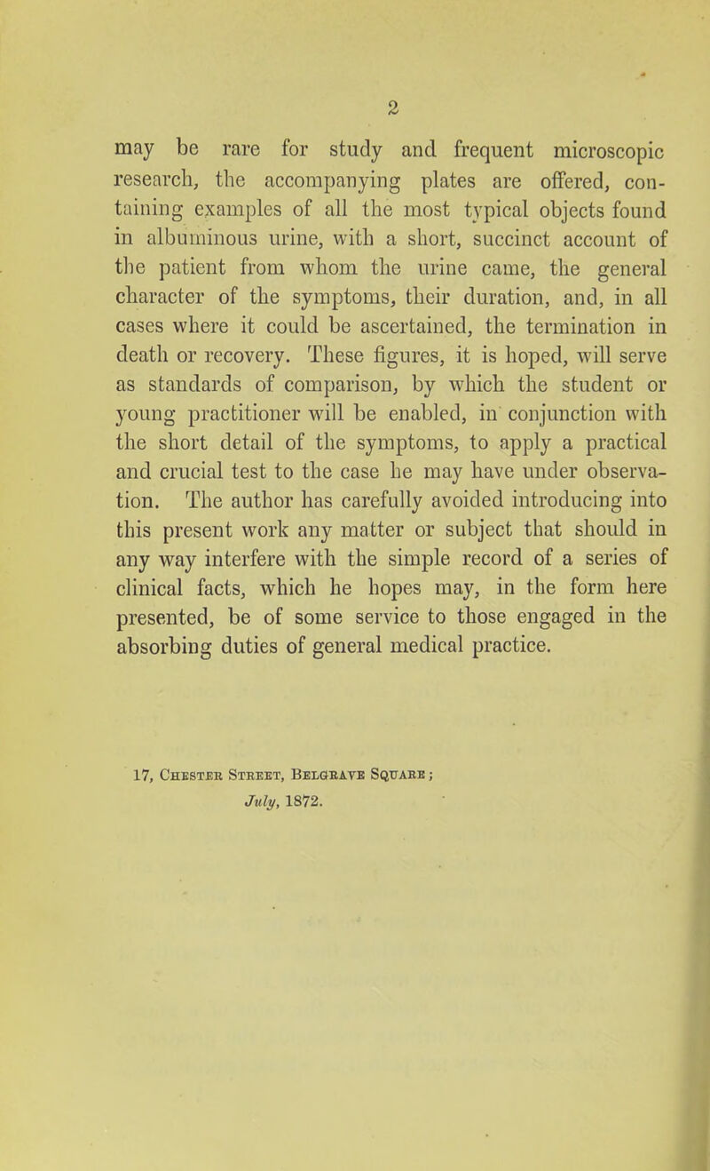 may be rare for study and frequent microscopic research, the accompanying plates are offered, con- taining examples of all the most typical objects found in albuminous urine, with a short, succinct account of the patient from whom the urine came, the general character of the symptoms, their duration, and, in all cases where it could be ascertained, the termination in death or recovery. These figures, it is hoped, will serve as standards of comparison, by which the student or young practitioner will be enabled, in conjunction with the short detail of the symptoms, to apply a practical and crucial test to the case he may have under observa- tion. The author has carefully avoided introducing into this present work any matter or subject that should in any way interfere with the simple record of a series of clinical facts, which he hopes may, in the form here presented, be of some service to those engaged in the absorbing duties of general medical practice. 17, Chester Street, Belgrave Square ; July, 1872.