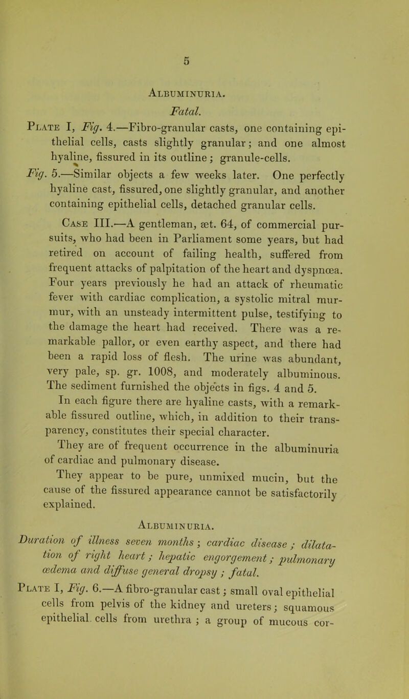 Albuminuria. Fatal. Plate I, Fig. 4.—Fibro-granular casts, one containing epi- thelial cells, casts slightly granular; and one almost hyalme, fissured in its outline; granule-cells. Fig. 5.—Similar objects a few weeks later. One perfectly hyaline cast, fissured, one slightly granular, and another containing epithelial cells, detached granular cells. Case III.—A gentleman, eet. 64, of commercial pur- suits, who had been in Parliament some years, but had retired on account of failing health, suffered from frequent attacks of palpitation of the heart and dyspnoea. Four years previously he had an attack of rheumatic fever with cardiac complication, a systolic mitral mur- mur, with an unsteady intermittent pulse, testifying to the damage the heart had received. There was a re- markable pallor, or even earthy aspect, and there had been a rapid loss of flesh. The urine was abundant, very pale, sp. gr. 1008, and moderately albuminous. The sediment furnished the objects in figs. 4 and 5. In each figure there are hyaline casts, with a remark- able fissured outline, which, in addition to their trans- parency, constitutes their special character. They are of frequent occurrence in the albuminuria of cardiac and pulmonary disease. They appear to be pure, unmixed mucin, but the cause of the fissured appearance cannot be satisfactorily explained. Albuminuria. Duration of illness seven months; cardiac disease ; dilata- tion of right heart ; hepatic engorgement; pulmonary oedema and diffuse general dropsy ; fatal. Plate I, Fig. 6.—A fibro-granular cast; small oval epithelial cells fiom pelvis of the kidney and ureters j squamous epithelial, cells from urethra ; a group of mucous cor-