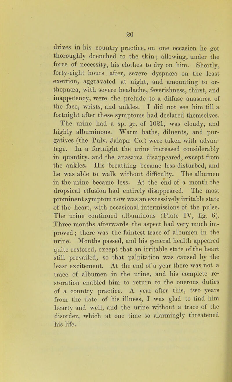 drives in his country practice, on one occasion he got thoroughly drenched to the skin; allowing, under the force of necessity, his clothes to dry on him. Shortly, forty-eight hours after, severe dyspnoea on the least exertion, aggravated at night, and amounting to or- thopnoea, with, severe headache, feverishness, thirst, and inappetency, were the prelude to a diffuse anasarca of the face, wrists, and ankles. I did not see him till a fortnight after these symptoms had declared themselves. The urine had a sp. gr. of 1021, was cloudy, and highly albuminous. Warm baths, diluents, and pur- gatives (the Pulv. Jalapae Co.) were taken with advan- tage. In a fortnight the urine increased considerably in quantity, and the anasarca disappeared, except from the ankles. His breathing became less disturbed, and he was able to walk without difficulty. The albumen in the urine became less. At the end of a month the dropsical effusion had entirely disappeared. The most prominent symptom now was an excessively irritable state of the heart, with occasional intermissions of the pulse. The urine continued albuminous (Plate IV, fig. 6). Three months afterwards the aspect had very much im- proved ; there was the faintest trace of albumen in the urine. Months passed, and his general health appeared quite restored, except that an irritable state of the heart still prevailed, so that palpitation was caused by the least excitement. At the end of a year there was not a trace of albumen in the urine, and his complete re- storation enabled him to return to the onerous duties of a country practice. A year after this, two years from the date of his illness, I was glad to find him hearty and well, and the urine without a trace of the disorder, which at one time so alarmingly threatened his life.