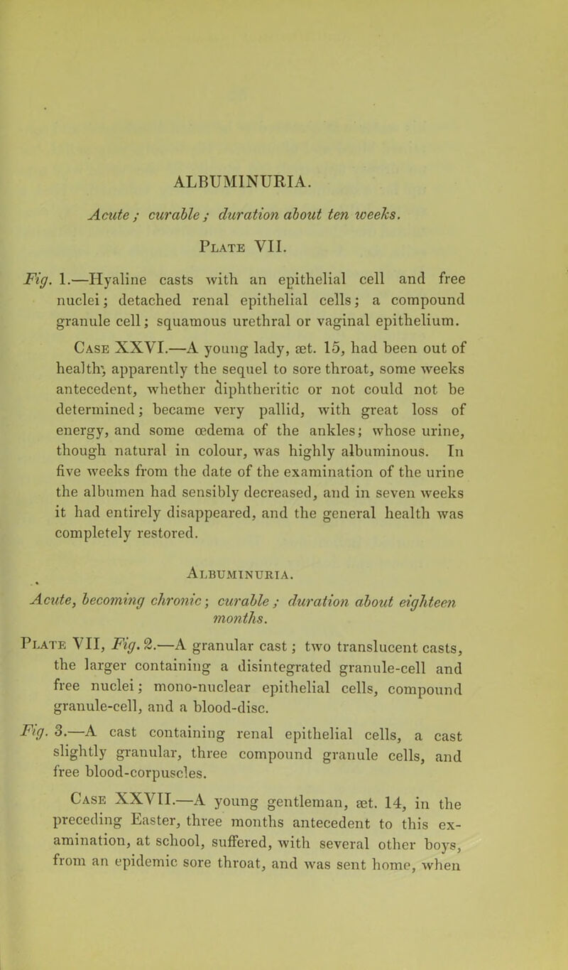 Acute; curable; duration about ten xoeeks. Plate VII. Fig. 1.—Hyaline casts with an epithelial cell and free nuclei; detached renal epithelial cells; a compound granule cell; squamous urethral or vaginal epithelium. Case XXVI.—A young lady, ®t. 15, had been out of health’ apparently the sequel to sore throat, some weeks antecedent, whether diphtheritic or not could not be determined; became very pallid, with great loss of energy, and some oedema of the ankles; whose urine, though natural in colour, was highly albuminous. In five weeks from the date of the examination of the urine the albumen had sensibly decreased, and in seven weeks it had entirely disappeared, and the general health was completely restored. Albuminuria. Acute, becoming chronic; curable ; duration about eighteen months. Plate VII, Fig. 2.—A granular cast; two translucent casts, the larger containing a disintegrated granule-cell and free nuclei; mono-nuclear epithelial cells, compound granule-cell, and a blood-disc. Fig. 3.—A cast containing renal epithelial cells, a cast slightly granular, three compound granule cells, and free blood-corpuscles. Case XXVII.—A young gentleman, eet. 14, in the preceding Easter, three months antecedent to this ex- amination, at school, suffered, with several other boys, from an epidemic sore throat, and was sent home, when