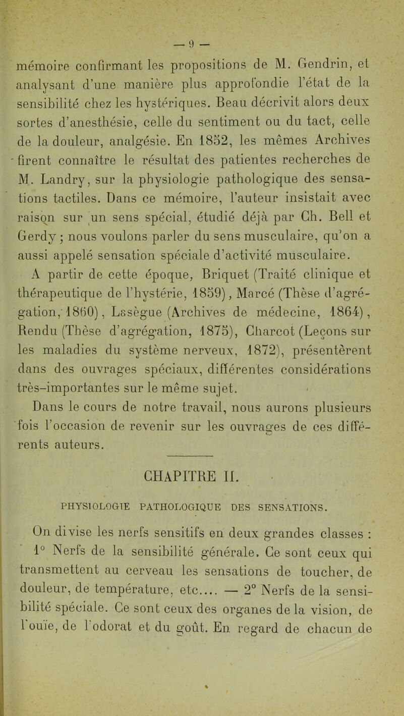 mémoire confirmant les propositions de M. Gendrin, et analysant d’une manière plus approfondie l’état de la sensibilité chez les hystériques. Beau décrivit alors deux sortes d’anesthésie, celle du sentiment ou du tact, celle de la douleur, analgésie. En 1852, les mêmes Archives * firent connaître le résultat des patientes recherches de M. Landry, sur la physiologie pathologique des sensa- tions tactiles. Dans ce mémoire, fauteur insistait avec raison sur un sens spécial, étudié déjà par Ch. Bell et Gerdy ; nous voulons parler du sens musculaire, qu'on a aussi appelé sensation spéciale d’activité musculaire. A partir de cette époque, Briquet (Traité clinique et thérapeutique de l’hystérie, 1859), Marcé (Thèse d’agré- gation,'18(50), Lasègue (Archives de médecine, 1864), Bendu (Thèse d’agrégation, 1875), Charcot (Leçons sur les maladies du système nerveux, 1872), présentèrent dans des ouvrages spéciaux, différentes considérations très-importantes sur le même sujet. Dans le cours de notre travail, nous aurons plusieurs fois l’occasion de revenir sur les ouvrages de ces diffé- rents auteurs. CHAPITRE IL PHYSIOLOGIE PATHOLOGIQUE DES SENSATIONS. On divise les nerfs sensitifs en deux grandes classes : 1° Nerfs de la sensibilité générale. Ce sont ceux qui transmettent au cerveau les sensations de toucher, de douleur, de température, etc.... — 2° Nerfs de la sensi- bilité spéciale. Ce sont ceux des organes de la vision, de 1 ouïe, de 1 odorat et du goût. En regard de chacun de