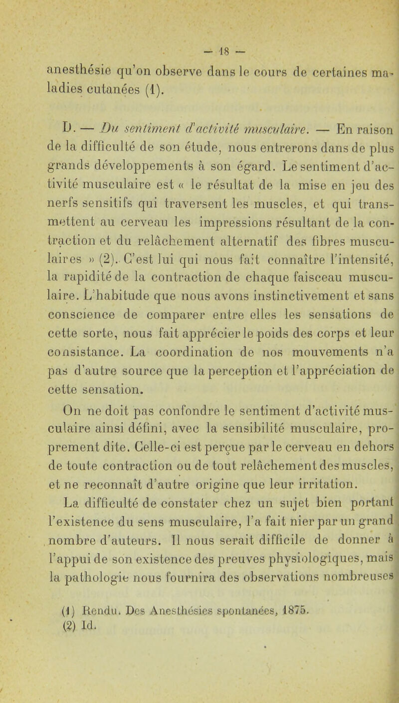 anesthésie qu’on observe clans le cours de certaines mie ladies cutanées (1). D. — Du sentiment d'activité musculaire. — En raison de la diificulté de son étude, nous entrerons dans de plus grands développements à son égard. Le sentiment d’ac- tivité musculaire est « le résultat de la mise en jeu des nerfs sensitifs qui traversent les muscles, et qui trans- mettent au cerveau les impressions résultant de la con- traction et du relâchement alternatif des fibres muscu- laires » (2). C’est lui qui nous fait connaître l’intensité, la rapidité de la contraction de chaque faisceau muscu- laire. L’habitude que nous avons instinctivement et sans conscience de comparer entre elles les sensations de cette sorte, nous fait apprécier le poids des corps et leur consistance. La coordination de nos mouvements n’a pas d’autre source que la perception et l’appréciation de cette sensation. On ne doit pas confondre le sentiment d’activité mus- culaire ainsi défini, avec la sensibilité musculaire, pro- prement dite. Celle-ci est perçue par le cerveau en dehors de toute contraction ou de tout relâchement des muscles, et ne reconnaît d’autre origine que leur irritation. La difficulté de constater chez un sujet bien portant l’existence du sens musculaire, l’a fait nier par un grand nombre d’auteurs. Il nous serait difficile de donner a l’appui de son existence des preuves physiologiques, mais la pathologie nous fournira des observations nombreuses (1) Rendu. Des Aneslhésies spontanées, 1875. (2) Id.
