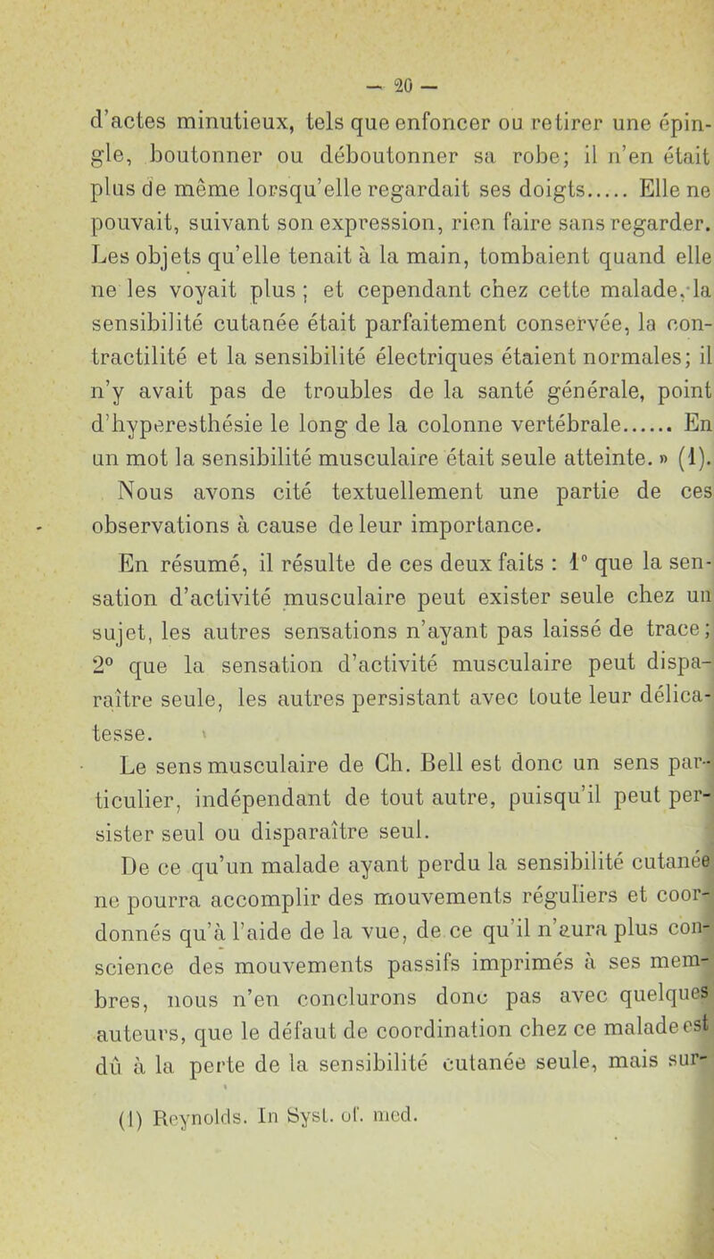 cl’actes minutieux, tels que enfoncer ou retirer une épin- gle, boutonner ou déboutonner sa robe; il n’en était plus de même lorsqu’elle regardait ses doigts Elle ne pouvait, suivant son expression, rien faire sans regarder. Les objets qu’elle tenait à la main, tombaient quand elle ne les voyait plus; et cependant chez cette malade,-la sensibilité cutanée était parfaitement conservée, la con- tractilité et la sensibilité électriques étaient normales; il n’y avait pas de troubles de la santé générale, point d’hyperesthésie le long de la colonne vertébrale En un mot la sensibilité musculaire était seule atteinte. » (1). Nous avons cité textuellement une partie de ces observations à cause de leur importance. En résumé, il résulte de ces deux faits : 1° que la sen- sation d’activité musculaire peut exister seule chez un sujet, les autres sensations n’ayant pas laissé de trace; 2° que la sensation d’activité musculaire peut dispa- raître seule, les autres persistant avec toute leur délica- tesse. Le sens musculaire de Ch. Bell est donc un sens par- ticulier, indépendant de tout autre, puisqu’il peut per- sister seul ou disparaître seul. De ce qu’un malade ayant perdu la sensibilité cutanée ne pourra accomplir des mouvements réguliers et coor- donnés qu’à l’aide de la vue, de ce qu il n aura plus con- science des mouvements passifs imprimés à ses mem- bres, nous n’en conclurons donc pas avec quelques auteurs, que le défaut de coordination chez ce malade est dû à la perte de la sensibilité cutanée seule, mais sur-