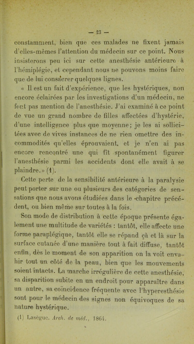constamment, bien que ces malades ne fixent jamais d’elles-mêmes l’attention du médecin sur ce point. Nous insisterons peu ici sur cette anesthésie antérieure à l’hémiplégie, et cependant nous ne pouvons moins faire que de lui consacrer quelques lignes. « Il est un fait d’expérience, que les hystériques, non encore éclairées par les investigations d’un médecin, ne font pas mention de l’anesthésie. J’ai examiné à ce point de vue un grand nombre de filles affectées d’hystérie, d’une intelligence plus que moyenne; je les ai sollici- tées avec de vives instances de ne rien omettre des in- commodités qu’elles éprouvaient, et je n’en ai pas encore rencontré une qui fît spontanément figurer l’anesthésie parmi les accidents dont elle avait à se plaindre. » (1). Cette perte de la sensibilité antérieure à la paralysie peut porter sur une ou plusieurs des catégories de sen- sations que nous avons étudiées dans le «chapitre précé- dent, ou bien même sur toutes à la fois. Son mode de distribution à cette époque présente éga- lement une multitude de variétés : tantôt, elle affecte une forme paraplégique, tantôt elle se répand çà et là sur la surface cutanée d’une manière tout à fait diffuse, tantôt enfin, dès le moment de son apparition on la voit enva- hir tout un coté de la peau, bien que les mouvements soient intacts. La marche irrégulière de cette anesthésie, sa disparition subite en un endroit pour apparaître dans un autre, sa coïncidence fréquente avec l’hyperesthésie sont pour le médecin des signes non équivoques de sa nature hystérique. (1) Lasègue. Areh. de mèd., 1864.
