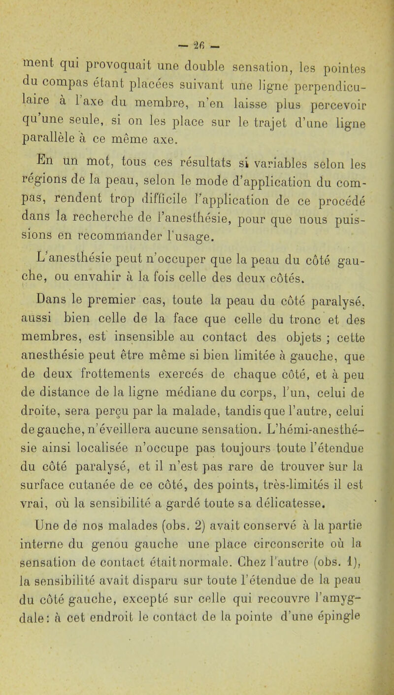 ment qui provoquait une double sensation, les pointes du compas étant placées suivant une ligne perpendicu- laire à 1 axe du membre, n’en laisse plus percevoir qu une seule, si on les place sur le trajet d’une ligne parallèle à ce môme axe. En un mot, tous ces résultats si variables selon les régions de la peau, selon le mode d’application du com- pas, rendent trop difficile l’application de ce procédé dans la recherche de l’anesthésie, pour que nous puis- sions en recommander l’usage. L anesthésie peut n’occuper que la peau du côté gau- che, ou envahir à la fois celle des deux côtés. Dans le premier cas, toute la peau du côté paralysé, aussi bien celle de la face que celle du tronc et des membres, est insensible au contact des objets ; cette anesthésie peut être même si bien limitée à gauche, que de deux frottements exercés de chaque côté, et à peu de distance de la ligne médiane du corps, l’un, celui de droite, sera perçu par la malade, tandis que l’autre, celui de gauche, n’éveillera aucune sensation. L’hémi-anesthé- sie ainsi localisée n’occupe pas toujours toute l’étendue du côté paralysé, et il n’est pas rare de trouver sur la surface cutanée de ce côté, des points, très-limités il est vrai, où la sensibilité a gardé toute sa délicatesse. Une de nos malades (obs. 2) avait conservé à la partie interne du genou gauche une place circonscrite où la sensation de contact était normale. Chez l’autre (obs. 1), la sensibilité avait disparu sur toute l’étendue de la peau du côté gauche, excepté sur celle qui recouvre l’amyg- dale: à cet endroit le contact de la pointe d’une épingle