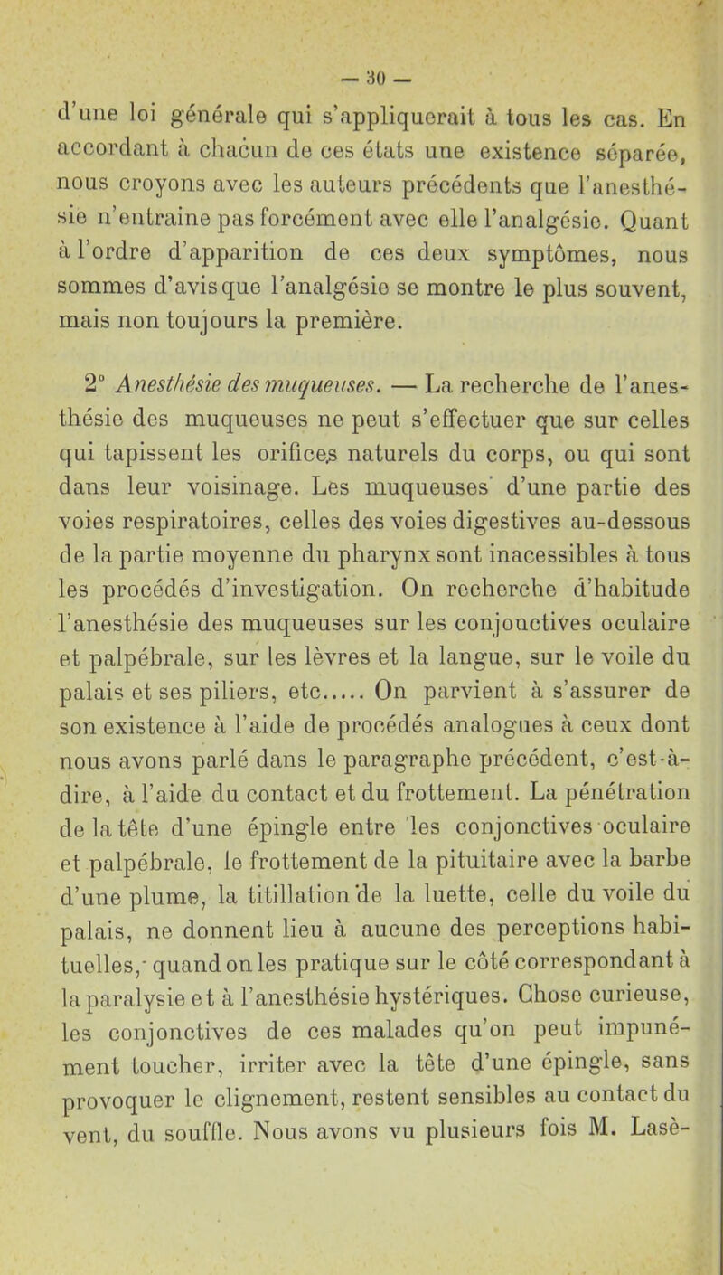 d’une loi générale qui s’appliquerait à tous les cas. En accordant à chacun de ces états une existence séparée, nous croyons avec les auteurs précédents que l’anesthé- sie n’entraine pas forcément avec elle l’analgésie. Quant à l’ordre d’apparition de ces deux symptômes, nous sommes d’avis que l’analgésie se montre le plus souvent, mais non toujours la première. 2° Anesthésie des muqueuses. — La recherche de l’anes- thésie des muqueuses ne peut s’effectuer que sur celles qui tapissent les orifice^ naturels du corps, ou qui sont dans leur voisinage. Les muqueuses d’une partie des voies respiratoires, celles des voies digestives au-dessous de la partie moyenne du pharynx sont inacessibles à tous les procédés d’investigation. On recherche d’habitude l’anesthésie des muqueuses sur les conjonctives oculaire et palpébrale, sur les lèvres et la langue, sur le voile du palais et ses piliers, etc On parvient à s’assurer de son existence à l’aide de procédés analogues à ceux dont nous avons parlé dans le paragraphe précédent, c’est-à- dire, à l’aide du contact et du frottement. La pénétration de la tête d’une épingle entre les conjonctives oculaire et palpébrale, le frottement de la pituitaire avec la barbe d’une plume, la titillation de la luette, celle du voile du palais, ne donnent lieu à aucune des perceptions habi- tuelles,' quand on les pratique sur le côté correspondant à la paralysie et à l’anesthésie hystériques. Chose curieuse, les conjonctives de ces malades qu’on peut impuné- ment toucher, irriter avec la tête d’une épingle, sans provoquer le clignement, restent sensibles au contact du vent, du souffle* Nous avons vu plusieurs fois M. Lasè-