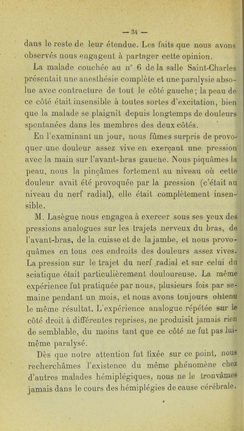 dans le reste de leur étendue. Les faits que nous avons observés nous engagent à partager cette opinion. La malade couchée au n 6 de la salle Saint-Charles présentait une anesthésie complète et une paralysie abso- lue avec contracture de tout le côté gauche; la peau de ce côté était insensible à toutes sortes d’excitation, bien que la malade se plaignit depuis longtemps de douleurs spontanées dans les membres des deux côtés. En l’examinant un jour, nous fûmes surpris de provo- quer une douleur assez vive en exerçant une pression avec la main sur l’avant-bras gauche. Nous piquâmes la peau, nous la pinçâmes fortement au niveau où cette douleur avait été provoquée par la pression (c’était au niveau du nerf radial), elle était complètement insen- sible. M. Lasègue nous engagea à exercer sous ses yeux des pressions analogues sur les trajets nerveux du bras, de l’avant-bras, de la cuisse et de la jambe, et nous provo- quâmes en tous ces endroits des douleurs assez vives. La pression sur le trajet du nerf .radial et sur celui du sciatique était particulièrement douloureuse. La même expérience fut pratiquée par nous, plusieurs fois par se- maine pendant un mois, et nous avons toujours ohtenu le même résultat. L’expérience analogue répétée sur le côté droit à différentes reprises, ne produisit jamais rien de semblable, du moins tant que ce côté 11e fut pas lui- même paralysé. Dès que notre attention fut fixée sur ce point, nous recherchâmes l’existence du même phénomène chez d’autres malades hémiplégiques, nous ne le trouvâmes jamais dans le cours des hémiplégies de cause cérébrale.