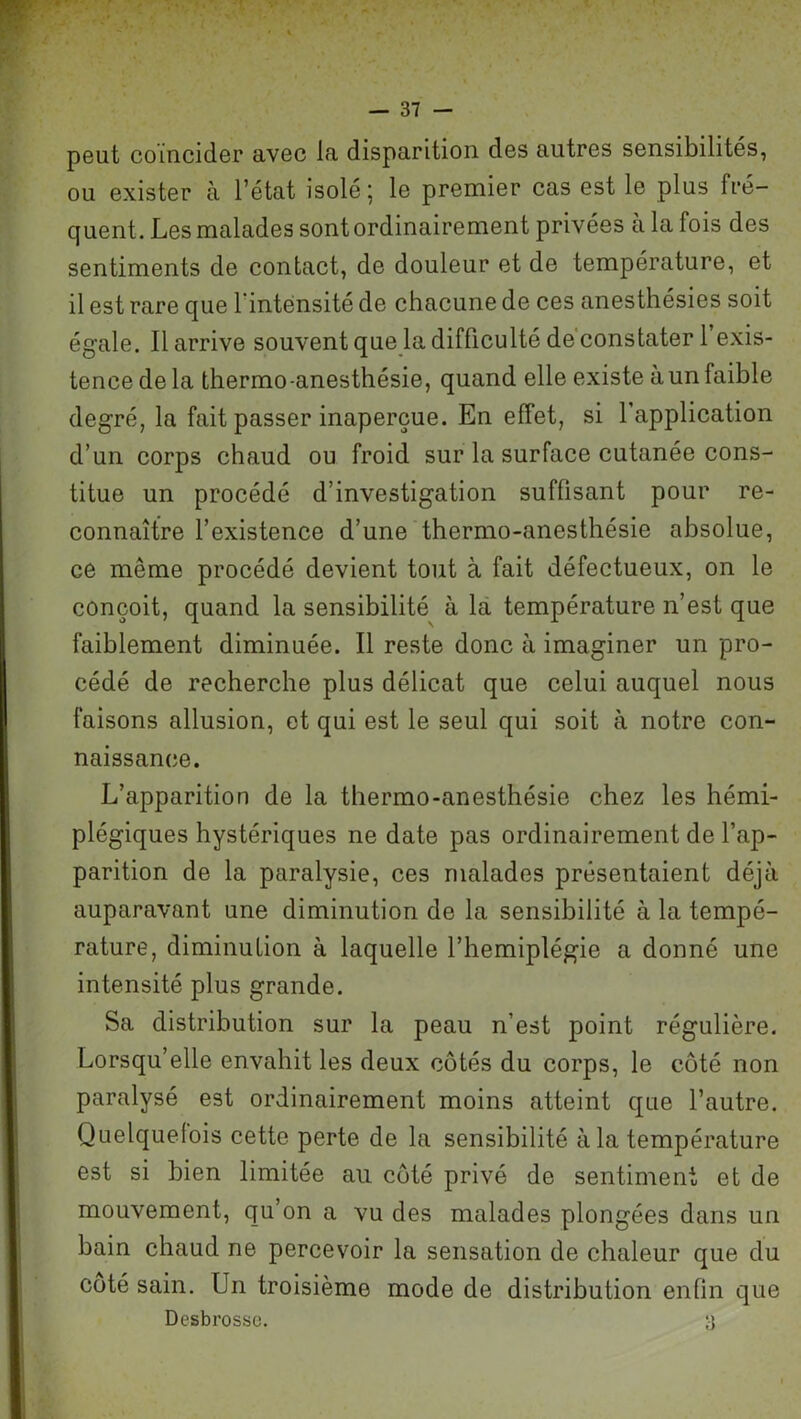 peut coïncider avec la disparition des autres sensibilités, ou exister à l’état isolé; le premier cas est le plus fré- quent. Les malades sont ordinairement privées à la fois des sentiments de contact, de douleur et de température, et il est rare que l'intensité de chacune de ces anesthésies soit égale. Il arrive souvent que la difficulté de constater l’exis- tence de la thermo-anesthésie, quand elle existe à un faible degré, la fait passer inaperçue. En effet, si 1 application d’un corps chaud ou froid sur la surface cutanée cons- titue un procédé d’investigation suffisant pour re- connaître l’existence d’une thermo-anesthésie absolue, ce même procédé devient tout à fait défectueux, on le conçoit, quand la sensibilité à la température n’est que faiblement diminuée. Il reste donc à imaginer un pro- cédé de recherche plus délicat que celui auquel nous faisons allusion, et qui est le seul qui soit à notre con- naissance. L’apparition de la thermo-anesthésie chez les hémi- plégiques hystériques ne date pas ordinairement de l’ap- parition de la paralysie, ces malades présentaient déjà auparavant une diminution de la sensibilité à la tempé- rature, diminution à laquelle l’hemiplégie a donné une intensité plus grande. Sa distribution sur la peau n’est point régulière. Lorsqu’elle envahit les deux côtés du corps, le côté non paralysé est ordinairement moins atteint que l’autre. Quelquefois cette perte de la sensibilité à la température est si bien limitée au côté privé de sentiment et de mouvement, qu’on a vu des malades plongées dans un bain chaud ne percevoir la sensation de chaleur que du coté sain. Un troisième mode de distribution enfin que Desbrosso. ;-j