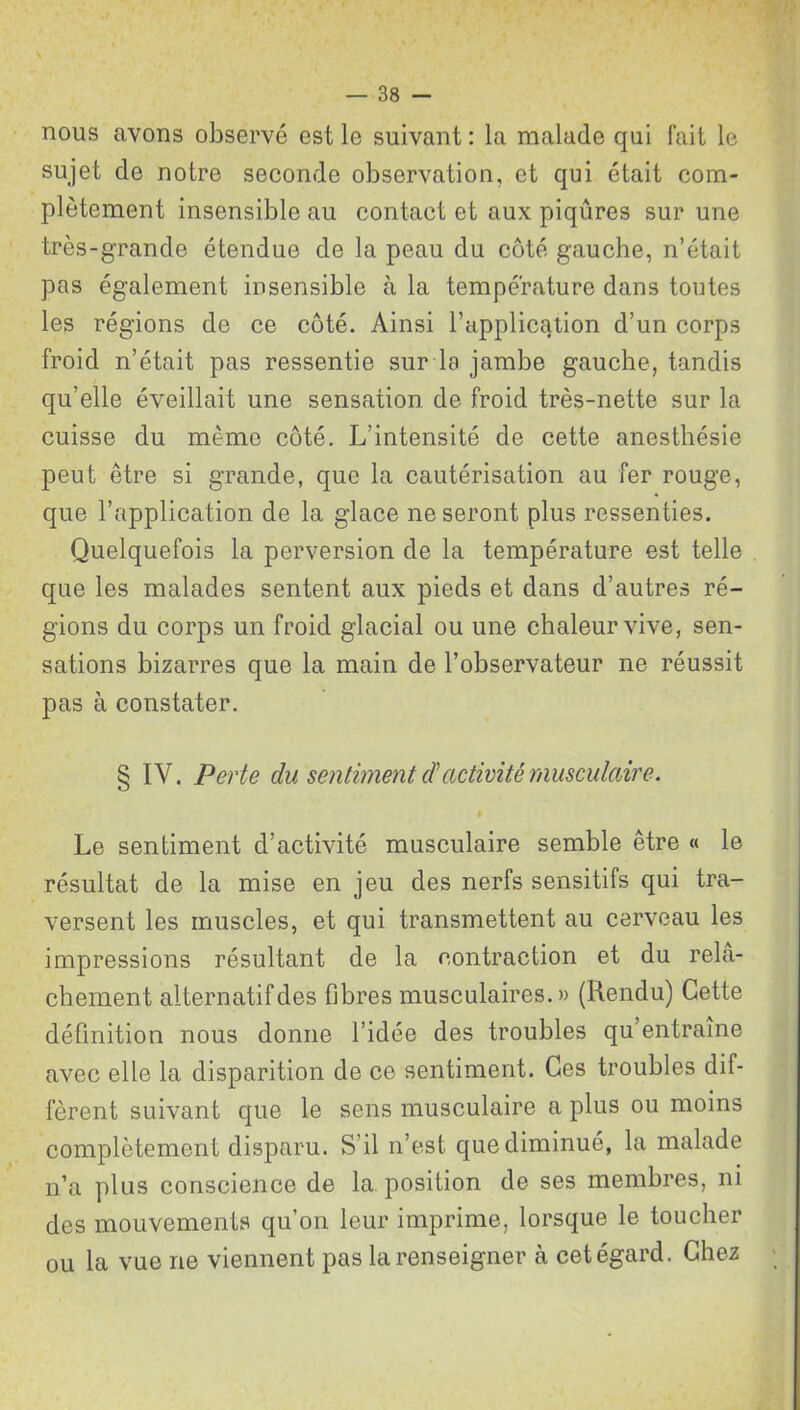 nous avons observé est le suivant : la malade qui fait le sujet de notre seconde observation, et qui était com- plètement insensible au contact et aux piqûres sur une très-grande étendue de la peau du côté gauche, n’était pas également insensible à la température dans toutes les régions de ce côté. Ainsi l’application d’un corps froid n’était pas ressentie sur la jambe gauche, tandis qu’elle éveillait une sensation de froid très-nette sur la cuisse du même côté. L’intensité de cette anesthésie peut être si grande, que la cautérisation au fer rouge, que l’application de la glace ne seront plus ressenties. Quelquefois la perversion de la température est telle que les malades sentent aux pieds et dans d’autres ré- gions du corps un froid glacial ou une chaleur vive, sen- sations bizarres que la main de l’observateur ne réussit pas à constater. § IV. Perte du sentiment d'activité musculaire. Le sentiment d’activité musculaire semble être « le résultat de la mise en jeu des nerfs sensitifs qui tra- versent les muscles, et qui transmettent au cerveau les impressions résultant de la contraction et du relâ- chement alternatifdes fibres musculaires.» (Rendu) Cette définition nous donne l’idée des troubles qu’entraîne avec elle la disparition de ce sentiment. Ces troubles dif- fèrent suivant que le sens musculaire a plus ou moins complètement disparu. S’il n’est que diminué, la malade n’a plus conscience de la position de ses membres, ni des mouvements qu’on leur imprime, lorsque le toucher ou la vue ne viennent pas la renseigner à cet égard. Chez