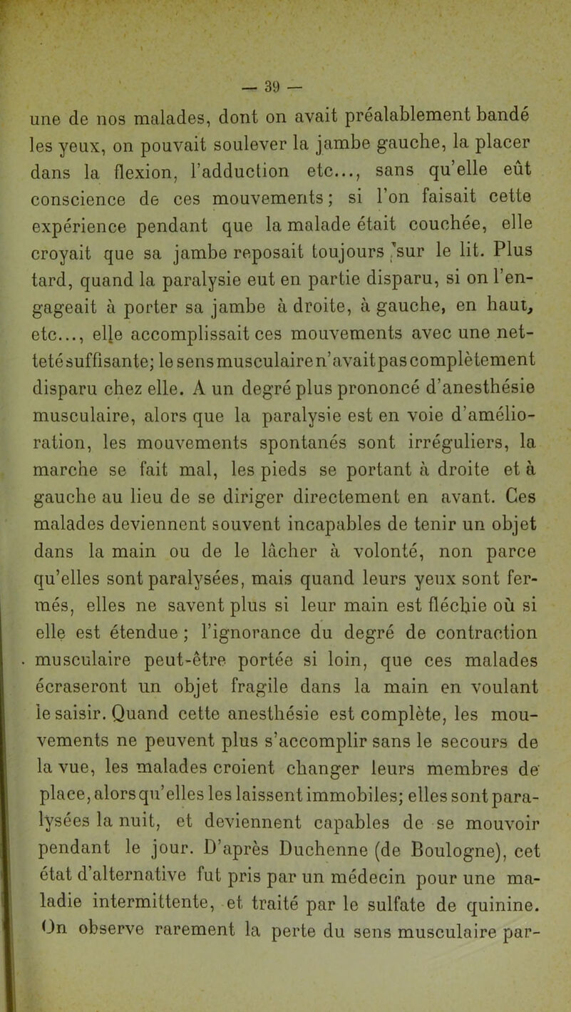 une de nos malades, dont on avait préalablement bandé les yeux, on pouvait soulever la jambe gauche, la placer dans la flexion, l’adduction etc..., sans quelle eût conscience de ces mouvements ; si l’on faisait cette expérience pendant que la malade était couchée, elle croyait que sa jambe reposait toujours Tsur le lit. Plus tard, quand la paralysie eut en partie disparu, si on l’en- gageait à porter sa jambe à droite, à gauche, en haut, etc..., elle accomplissait ces mouvements avec une net- teté suffisante; le sens musculaire n’avaitpas complètement disparu chez elle. A un degré plus prononcé d’anesthésie musculaire, alors que la paralysie est en voie d’amélio- ration, les mouvements spontanés sont irréguliers, la marche se fait mal, les pieds se portant à droite et à gauche au lieu de se diriger directement en avant. Ces malades deviennent souvent incapables de tenir un objet dans la main ou de le lâcher à volonté, non parce qu’elles sont paralysées, mais quand leurs yeux sont fer- més, elles ne savent plus si leur main est fléchie où si elle est étendue ; l’ignorance du degré de contraction musculaire peut-être portée si loin, que ces malades écraseront un objet fragile dans la main en voulant le saisir. Quand cette anesthésie est complète, les mou- vements ne peuvent plus s’accomplir sans le secours de la vue, les malades croient changer leurs membres de' place, alors qu’elles les laissent immobiles; elles sont para- lysées la nuit, et deviennent capables de se mouvoir pendant le jour. D’après Duchenne (de Boulogne), cet état d alternative fut pris par un médecin pour une ma- ladie intermittente, et traité par le sulfate de quinine. On observe rarement la perte du sens musculaire par-