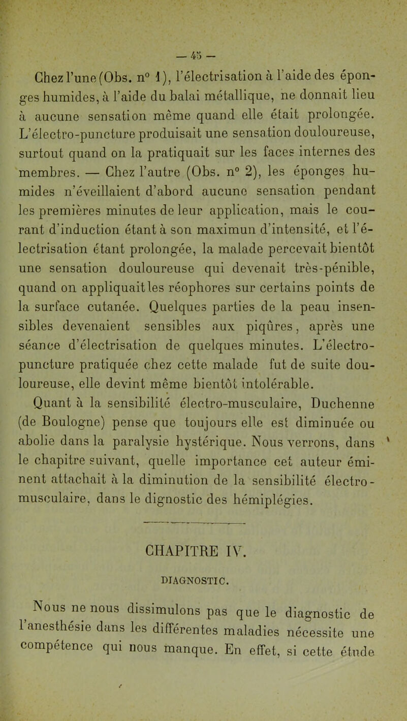 Chez l’une (Obs. n° 1), l’électrisation à l’aide des épon- ges humides, à l’aide du balai métallique, ne donnait lieu à aucune sensation même quand elle était prolongée. L’électro-puncture produisait une sensation douloureuse, surtout quand on la pratiquait sur les faces internes des membres. — Chez l’autre (Obs. n° 2), les éponges hu- mides n’éveillaient d’abord aucune sensation pendant les premières minutes de leur application, mais le cou- rant d’induction étant à son maximun d’intensité, et l’é- lectrisation étant prolongée, la malade percevait bientôt une sensation douloureuse qui devenait très-pénible, quand on appliquait les réophores sur certains points de la surface cutanée. Quelques parties de la peau insen- sibles devenaient sensibles aux piqûres, après une séance d’électrisation de quelques minutes. L’électro- puncture pratiquée chez cette malade fut de suite dou- loureuse, elle devint même bientôt intolérable. Quant à la sensibilité électro-musculaire, Duchenne (de Boulogne) pense que toujours elle est diminuée ou abolie dans la paralysie hystérique. Nous verrons, dans ' le chapitre suivant, quelle importance cet auteur émi- nent attachait à la diminution de la sensibilité électro- musculaire, dans le dignostic des hémiplégies. CHAPITRE IV. DIAGNOSTIC. Nous ne nous dissimulons pas que le diagnostic de l’anesthésie dans les différentes maladies nécessite une compétence qui nous manque. En effet, si cette étude