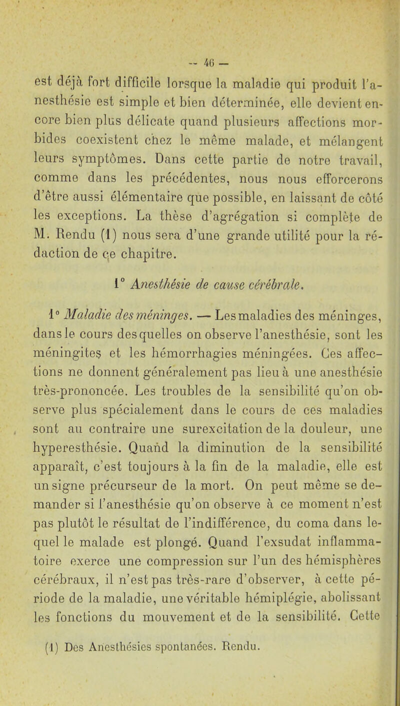 est déjà fort difficile lorsque la maladie qui produit l’a- nesthésie est simple et bien déterminée, elle devient en- core bien plus délicate quand plusieurs affections mor- bides coexistent chez le même malade, et mélangent leurs symptômes. Dans cette partie de notre travail, comme dans les précédentes, nous nous efforcerons d’être aussi élémentaire que possible, en laissant de côté les exceptions. La thèse d’agrégation si complète de M. Rendu (I) nous sera d’une grande utilité pour la ré- daction de qe chapitre. 1° Anesthésie de cause cérébrale. 1° Maladie des méninges. — Les maladies des méninges, dans le cours desquelles on observe l’anesthésie, sont les méningites et les hémorrhagies méningées. Ces affec- tions ne donnent généralement pas lieu à une anesthésie très-prononcée. Les troubles de la sensibilité qu’on ob- serve plus spécialement dans le cours de ces maladies sont au contraire une surexcitation de la douleur, une hyperesthésie. Quand la diminution de la sensibilité apparaît, c’est toujours à la fin de la maladie, elle est un signe précurseur de la mort. On peut même se de- mander si l’anesthésie qu’on observe à ce moment n’est pas plutôt le résultat de l’indifférence, du coma dans le- quel le malade est plongé. Quand l’exsudât inflamma- toire exerce une compression sur l’un des hémisphères cérébraux, il n’est pas très-rare d’observer, à cette pé- riode de la maladie, une véritable hémiplégie, abolissant les fonctions du mouvement et de la sensibilité. Cette (I) Des Anesthésies spontanées. Rendu.