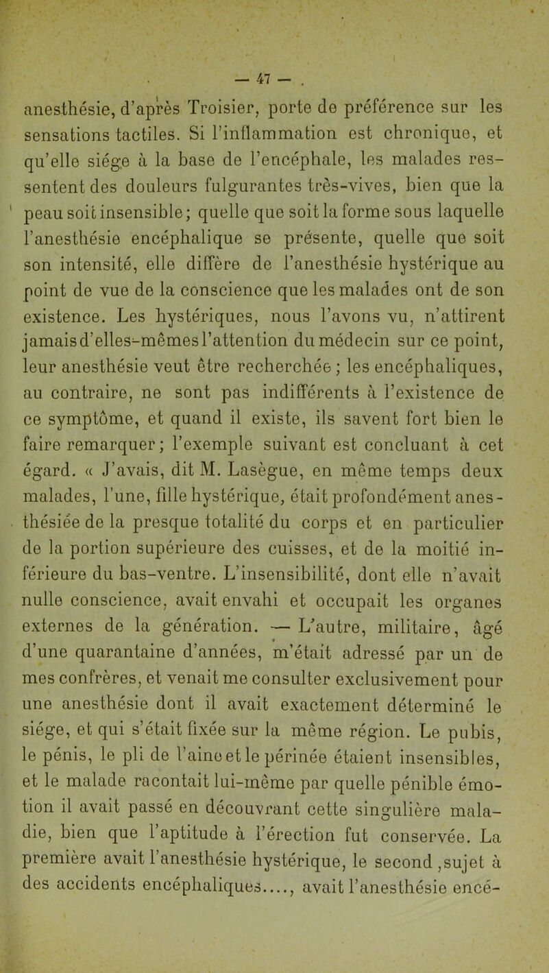 anesthésie, d’après Troisier, porte de préférence sur les sensations tactiles. Si l’inflammation est chronique, et qu’elle siège à la base de l’encéphale, les malades res- sentent des douleurs fulgurantes très-vives, bien que la 1 peau soit insensible; quelle que soit la forme sous laquelle l’anesthésie encéphalique se présente, quelle que soit son intensité, elle diffère de l’anesthésie hystérique au point de vue de la conscience que les malades ont de son existence. Les hystériques, nous l’avons vu, n’attirent jamaisd’elles^mêmes l’attention du médecin sur ce point, leur anesthésie veut être recherchée ; les encéphaliques, au contraire, ne sont pas indifférents à l’existence de ce symptôme, et quand il existe, ils savent fort bien le faire remarquer ; l’exemple suivant est concluant à cet égard. « J’avais, dit M. Lasègue, en même temps deux malades, l’une, fille hystérique, était profondément anes- thésiée de la presque totalité du corps et en particulier de la portion supérieure des cuisses, et de la moitié in- férieure du bas-ventre. L’insensibilité, dont elle n’avait nulle conscience, avait envahi et occupait les organes externes de la génération. — L’autre, militaire, âgé d’une quarantaine d’années, m’était adressé par un de mes confrères, et venait me consulter exclusivement pour une anesthésie dont il avait exactement déterminé le siège, et qui s’était fixée sur la même région. Le pubis, le pénis, le pli de l’aine et le périnée étaient insensibles, et le malade racontait lui-inême par quelle pénible émo- tion il avait passé en découvrant cette singulière mala- die, bien que 1 aptitude à l’érection fut conservée. La première avait 1 anesthésie hystérique, le second ,sujet à des accidents encéphaliques—, avait l’anesthésie encé-