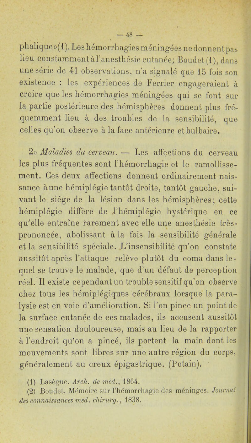 phalique»(l). Les hémorrhagies méningées ne donnent pas lieu constamment à l’anesthésie cutanée; Boudet(l), dans une série de 41 observations, n’a signalé que 15 fois son existence : les expériences de Ferrier engageraient à croire que les hémorrhagies méningées qui se font sur la partie postérieure des hémisphères donnent plus fré- quemment lieu à des troubles de la sensibilité, que celles qu’on observe à la face antérieure et bulbaire. 2o Maladies du cerveau. — Les affections du cerveau les plus fréquentes sont l’hémorrhagie et le ramollisse- ment. Ces deux affections donnent ordinairement nais- sance aune hémiplégie tantôt droite, tantôt gauche, sui- vant le siège de la lésion dans les hémisphères; cette hémiplégie diffère de d’hémiplégie hystérique en ce quelle entraîne rarement avec elle une anesthésie très- prononcée, abolissant à la fois la sensibilité générale et la sensibilité spéciale. L’insensibilité qu’on constate aussitôt après l’attaque relève plutôt du coma dans le- quel se trouve le malade, que d’un défaut de perception réel. Il existe cependant un trouble sensitif qu’on observe chez tous les hémiplégiques cérébraux lorsque la para- lysie est en voie d’amélioration. Si l’on pince un point de la surface cutanée de ces malades, ils accusent aussitôt une sensation douloureuse, mais au lieu de la rapporter à l’endroit qu’on a pincé, ils portent la main dont les mouvements sont libres sur une autre région du corps, généralement au creux épigastrique. (Potain). (1) Lasègue. Arch. de mêd., J8G4. (2) Boudel. Mémoire sur l’hémorrhagie des méninges. Journal des connaissances med. chirurg., 1838.