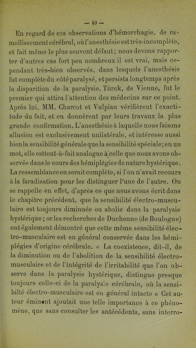 En regard de ces observations d’hémorrhagie, de ra- mollissement cérébral, où l’anesthésie est très-incomplète, et fait même le plus souvent défaut ; nous devons rappor- ter d’autres cas fort peu nombreux il est vrai, mais ce- pendant très-bien observés, dans lesquels l’anesthésie fut complète du côté paralysé, et persista longtemps après la disparition de la paralysie. Türck, de Vienne, fut le premier qui attira l’attention des médecins sur ce point. Après lui, MM. Charcot et Vulpian vérifièrent l’exacti- tude du fait, et en donnèrent par leurs travaux la plus grande confirmation. L’anesthésie à laquelle nous faisons allusion est exclusivement unilatérale, et intéresse aussi bienla sensibilité générale que la sensibilité spéciale; en un mot, elle esttout-à-fait analogue à^celle que nous avons ob- servée dans le cours des hémiplégies de nature hystérique. La ressemblance en serait complète, si I on n’avait recours à la faradisation pour les distinguer l’une de l’autre. On se rappelle en effet, d’après ce que nous avons écrit dans le chapitre précédent, que la sensibilité électro-muscu- laire est toujours diminuée ou abolie dans la paralysie hystérique ; or les recherches de Duchenne (de Boulogne) ont également démontré que cette même sensibilité élec- tro-musculaire est en général conservée dans les hémi- plégies d’origine cérébrale. « La coexistence, dit-il, de la diminution ou de l’abolition de la sensibilité électro- musculaire et de l’intégrité de l’irritabilité que l’on ob- serve dans la paralysie hystérique, distingue presque toujours celle-ci de la paralysie cérébrale, où la sensi- bilté électro-musculaire est en général intacte » Cet au- teur éminent ajoutait une telle importance à ce phéno- mène, que sans consulter les antécédents, sans interro-