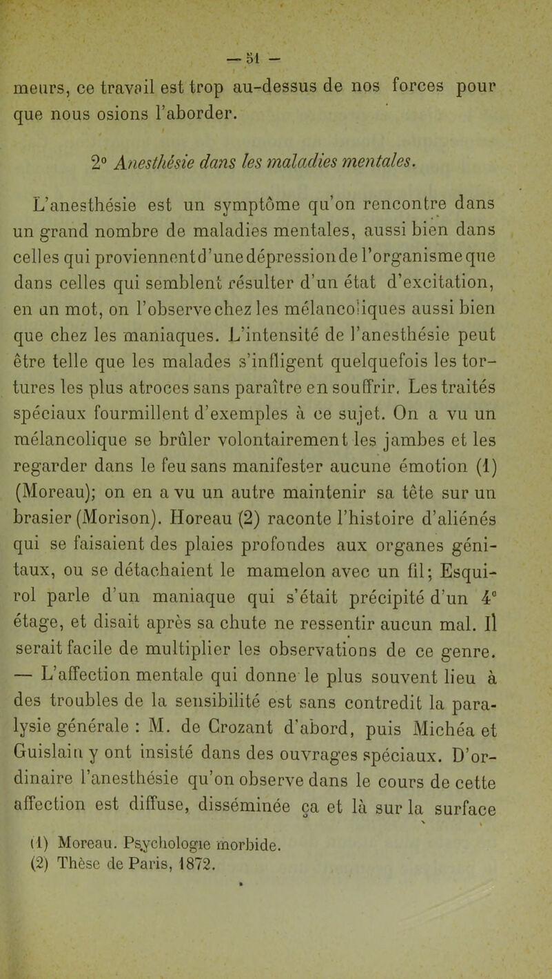 meurs, ce travail est trop au-dessus de nos forces pour que nous osions l’aborder. f 2° Anesthésie dans les maladies mentales. L’anesthésie est un symptôme qu’on rencontre dans un grand nombre de maladies mentales, aussi bien dans celles qui proviennentd’unedépressionde l’organismeque dans celles qui semblent résulter d’un état d’excitation, en un mot, on l’observe chez les mélancoliques aussi bien que chez les maniaques. L'intensité de l’anesthésie peut être telle que les malades s’infligent quelquefois les tor- tures les plus atroces sans paraître en souffrir. Les traités spéciaux fourmillent d’exemples à ce sujet. On a vu un mélancolique se brûler volontairement les jambes et les regarder dans le feu sans manifester aucune émotion (1) (Moreau); on en a vu un autre maintenir sa tête sur un brasier (Morison). Horeau (2) raconte l’histoire d’aliénés qui se faisaient des plaies profondes aux organes géni- taux, ou se détachaient le mamelon avec un fil; Esqui- rol parle d’un maniaque qui s’était précipité d’un 4° étage, et disait après sa chute ne ressentir aucun mal. il serait facile de multiplier les observations de ce genre. — L’affection mentale qui donne le plus souvent lieu à des troubles de la sensibilité est sans contredit la para- lysie générale : M. de Crozant d’abord, puis Michéa et Guislain y ont insisté dans des ouvrages spéciaux. D’or- dinaire 1 anesthésie qu’on observe dans le cours de cette affection est diffuse, disséminée ça et là sur la surface ' * il) Moreau. Psychologie morbide. (2) Thèse de Paris, 1872.