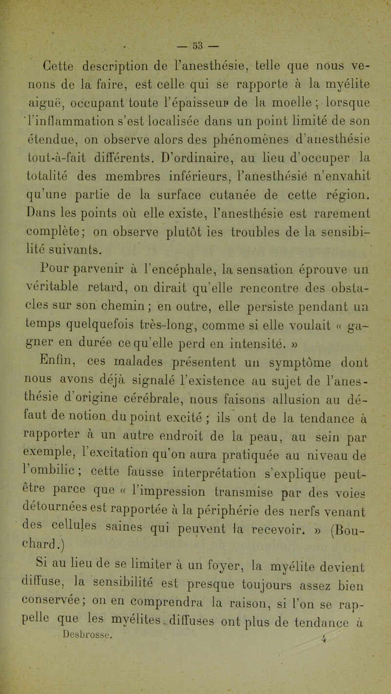 Cette description de l’anesthésie, telle que nous ve- nons de la faire, est celle qui se rapporte à la myélite aiguë, occupant toute l’épaisseur de la moelle; lorsque l’inflammation s’est localisée dans un point limité de son étendue, on observe alors des phénomènes d’anesthésie tout-à-fait différents. D’ordinaire, au lieu d’occuper la totalité des membres inférieurs, l’anesthésié n’envahit qu’une partie de la surface cutanée de cette région. Dans les points où elle existe, l’anesthésie est rarement complète; on observe plutôt les troubles de la sensibi- lité suivants. Pour parvenir à l'encéphale, la sensation éprouve un véritable retard, on dirait qu’elle rencontre des obsta- cles sur son chemin; en outre, elle persiste pendant un temps quelquefois très-long, comme si elle voulait « ga- gner en durée ce qu’elle perd en intensité. » Enfin, ces malades présentent un symptôme dont nous avons déjà signalé l’existence au sujet de l’anes- thésie d origine cérébrale, nous faisons allusion au dé- faut de notion du point excité ; ils ont de la tendance à rapporter à un autre endroit de la peau, au sein par exemple, 1 excitation qu’on aura pratiquée au niveau de 1 ombilic ; cette fausse interprétation s’explique peut- être parce que « l’impression transmise par des voies détournées est rapportée à la périphérie des nerfs venant des cellules saines qui peuvent la recevoir. » (Bou- chard.) Si au lieu de se limiter à un foyer, la myélite devient diffuse, la sensibilité est presque toujours assez bien conservée, on en comprendra la raison, si l’on se rap- pelle que les myélites diffuses ont plus de tendance à Desbros.se.