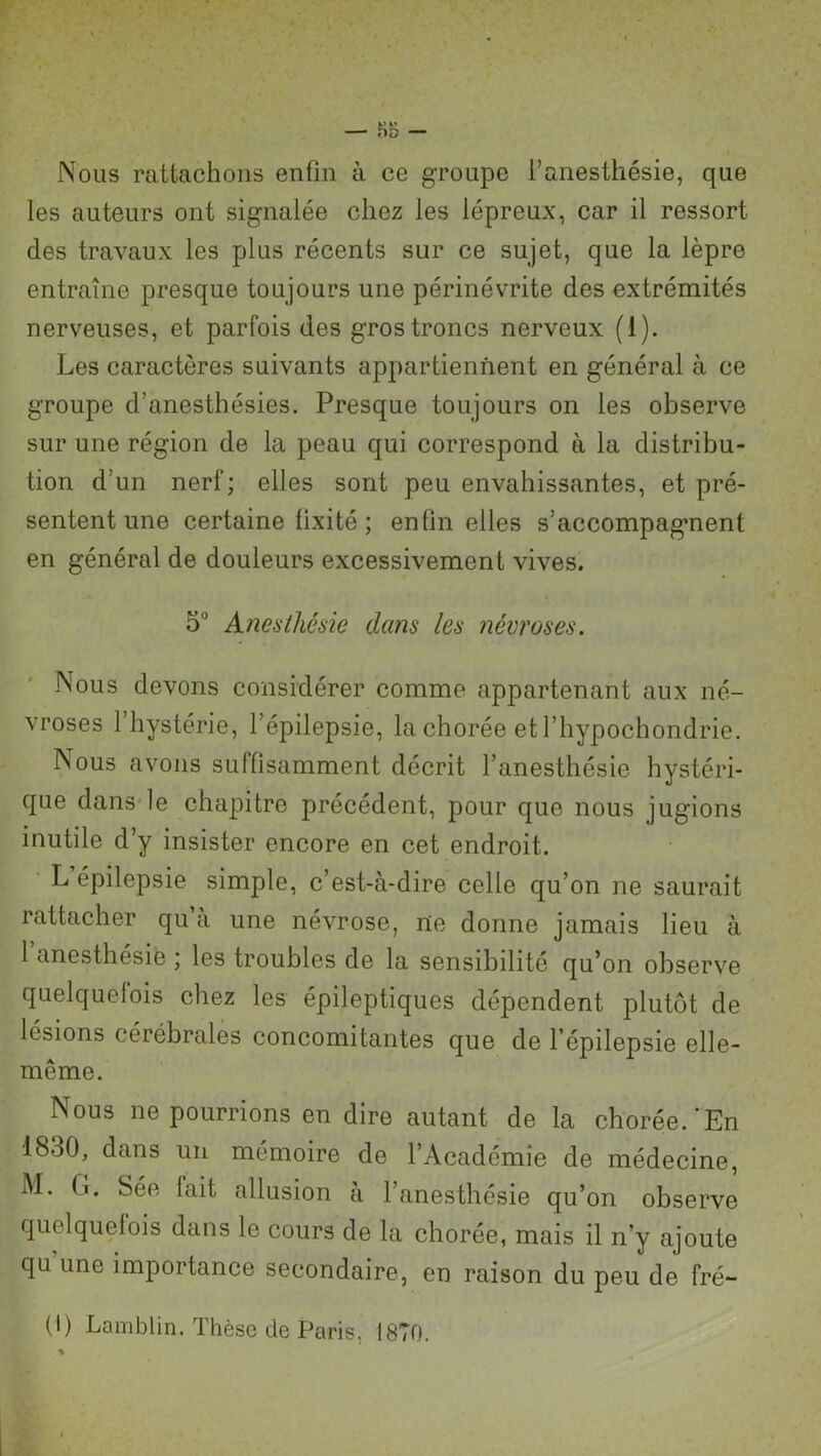 Nous rattachons enfin à ce groupe l’anesthésie, que les auteurs ont signalée chez les lépreux, car il ressort des travaux les plus récents sur ce sujet, que la lèpre entraîne presque toujours une périnévrite des extrémités nerveuses, et parfois des gros troncs nerveux (1). Les caractères suivants appartiennent en général à ce groupe d’anesthésies. Presque toujours on les observe sur une région de la peau qui correspond à la distribu- tion d’un nerf; elles sont peu envahissantes, et pré- sentent une certaine fixité ; enfin elles s’accompagment en général de douleurs excessivement vives. 5° Anesthésie dans les névroses. Nous devons considérer comme appartenant aux né- vroses 1 hystérie, l’épilepsie, la chorée et l’hypochondrie. Nous avons suffisamment décrit l’anesthésie hystéri- que dans le chapitre précédent, pour que nous jugions inutile d’y insister encore en cet endroit. L épilepsie simple, c’est-à-dire celle qu’on ne saurait rattacher qu a une névrose, nie donne jamais lieu à 1 anesthésie ; les troubles de la sensibilité qu’on observe quelquefois chez les épileptiques dépendent plutôt de lésions cérébrales concomitantes que de l’épilepsie elle- même. Nous ne pourrions en dire autant de la chorée.‘En 1830, dans un mémoire de l’Académie de médecine, M. G. Sée lait allusion à l’anesthésie qu’on observe quelquefois dans le cours de la chorée, mais il n’y ajoute qu une importance secondaire, en raison du peu de fré- (I) Lamblin. Thèse de Paris, 1870. %