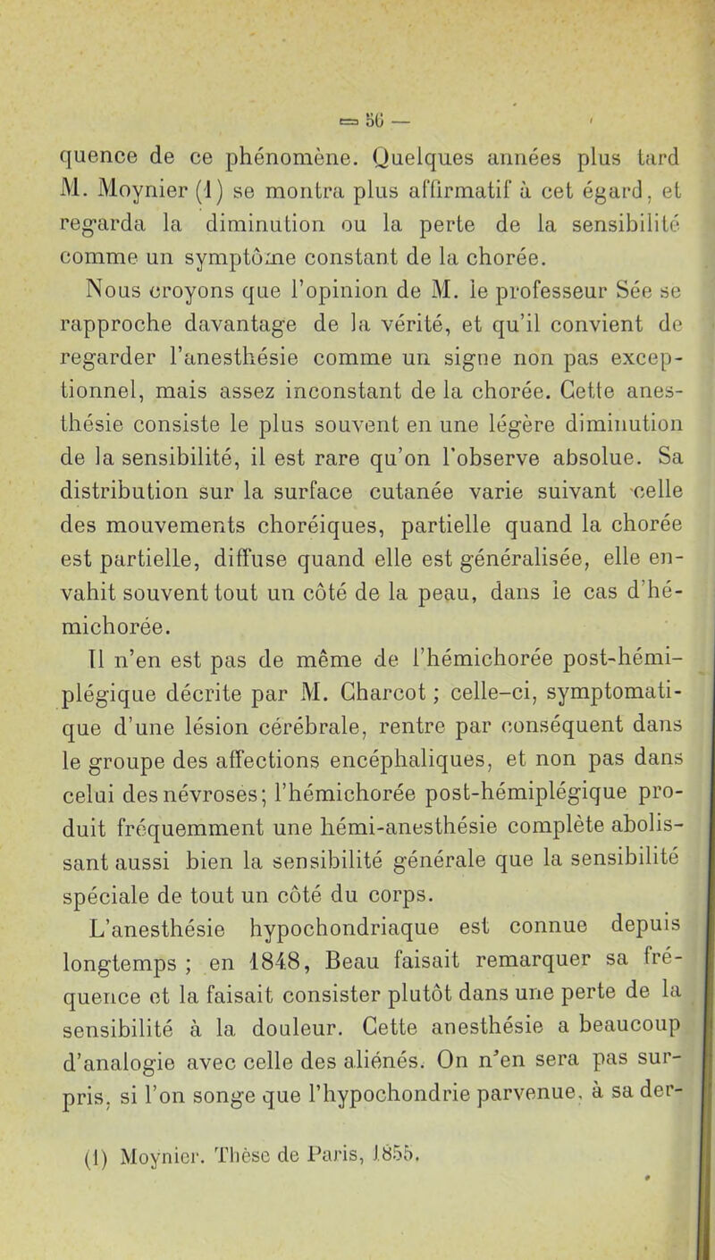 e=> oO — ' cjuence de ce phénomène. Quelques années plus tard M. Moynier (d) se montra plus affirmatif à cet égard, et regarda la diminution ou la perte de la sensibilité comme un symptôme constant de la chorée. Nous croyons que l’opinion de M. le professeur Sée se rapproche davantage de la vérité, et qu’il convient de regarder l’anesthésie comme un signe non pas excep- tionnel, mais assez inconstant de la chorée. Cette anes- thésie consiste le plus souvent en une légère diminution de la sensibilité, il est rare qu’on l’observe absolue. Sa distribution sur la surface cutanée varie suivant celle des mouvements choréiques, partielle quand la chorée est partielle, diffuse quand elle est généralisée, elle en- vahit souvent tout un côté de la peau, dans le cas d'hé- michorée. 11 n’en est pas de même de i’hémichorée post-hémi- plégique décrite par M. Charcot ; celle-ci, symptomati- que d’une lésion cérébrale, rentre par conséquent dans le groupe des affections encéphaliques, et non pas dans celui des névroses; l’hémichorée post-hémiplégique pro- duit fréquemment une hémi-anesthésie complète abolis- sant aussi bien la sensibilité générale que la sensibilité spéciale de tout un côté du corps. L’anesthésie hypochondriaque est connue depuis longtemps; en 184.8, Beau faisait remarquer sa fré- quence et la faisait consister plutôt dans une perte de la sensibilité a la douleur. Cette anesthésie a beaucoup d’analogie avec celle des aliénés. On n’en sera pas sur- pris, si l’on songe que l’hypochondrie parvenue, à sa der-