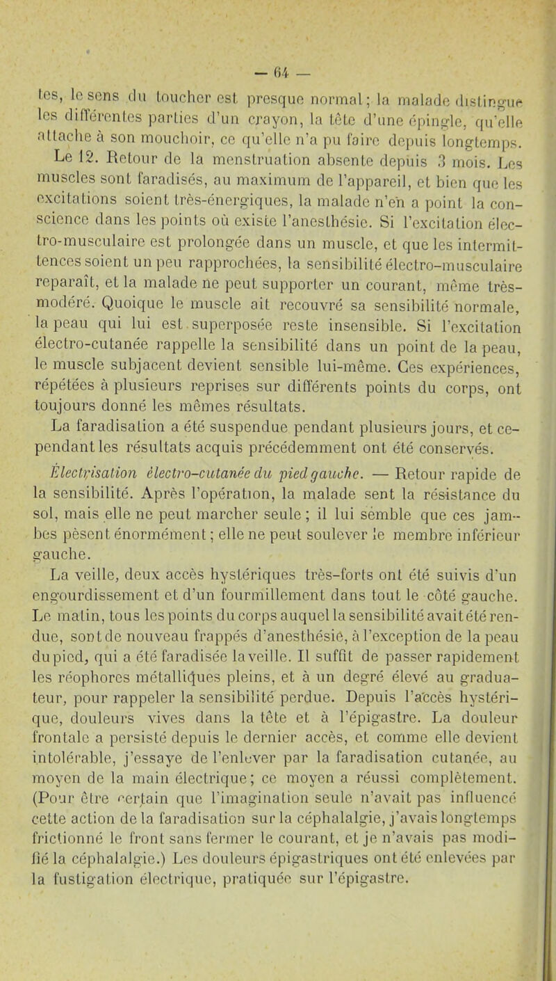 tes, le sens du loucher est, presque normal; la malade distingue les différentes parties d’un crayon, la tête d’une épingle, qu’elle attache à son mouchoir, ce qu’elle n’a pu faire depuis longtemps. Le 12. Retour de la menstruation absenle depuis 3 mois. Les muscles sont faradisés, au maximum de l’appareil, et bien que les excitations soient très-énergiques, la malade n’en a point la con- science dans les points où existe l’anesthésie. Si l’excitation élec- tro-musculaire est prolongée dans un muscle, et que les intermit- tences soient un peu rapprochées, la sensibilité électro-musculaire reparaît, et la malade ne peut supporter un courant, même très- modéré. Quoique le muscle ait recouvré sa sensibilité normale, la peau qui lui est superposée reste insensible. Si l’excitation électro-cutanée rappelle la sensibilité dans un point de la peau, le muscle subjacent devient sensible lui-même. Ces expériences, répétées à plusieurs reprises sur différents points du corps, ont toujours donné les mêmes résultats. La faradisation a été suspendue pendant plusieurs jours, et ce- pendant les résultats acquis précédemment ont été conservés. Electrisation électro-cutanée du pied gauche. — Retour rapide de la sensibilité. Après l’opération, la malade sent la résistance du sol, mais elle ne peul marcher seule; il lui sémble que ces jam- bes pèsent énormément ; elle ne peut soulever le membre inférieur gauche. La veille, deux accès hystériques très-forts ont été suivis d’un engourdissement et d’un fourmillement dans tout le côté gauche. Le malin, tous les points du corps auquel la sensibilité avaitété ren- due, sont de nouveau frappés d’anesthésie, à l’exception de la peau du pied, qui a été faradisée laveille. Il suffit de passer rapidement les réophores métalliques pleins, et à un degré élevé au gradua- teur, pour rappeler la sensibilité perdue. Depuis l’a'ccès hystéri- que, douleurs vives dans la tête et à l’épigastre. La douleur frontale a persisté depuis le dernier accès, et comme elle devient intolérable, j’essaye de l’enlever par la faradisation cutanée, au moyen de la main électrique; ce moyen a réussi complètement. (Pour; être certain que l’imagination seule n’avait pas influencé cette action de la faradisation sur la céphalalgie, j’avais longtemps frictionné le front sans fermer le courant, et je n’avais pas modi- fié la céphalalgie.) Les douleurs épigastriques ont élé enlevées par la fustigation électrique, pratiquée sur l’épigastre.