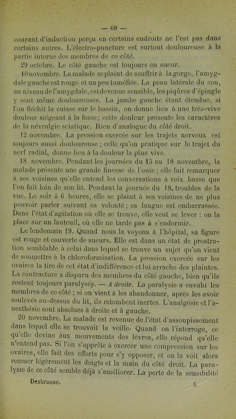courant d’induction perçu en certains endroits ne l’est pas dans certains autres. L’électro-puncture est surtout douloureuse à la partie interne des membres de ce côté. 29 octobre. Le côté gauche est toujours en sueur. •10 novembre. La malade se plaint de souffrira la gorge, l’amyg- dale gauche est rouge et un peu tuméfiée. La peau latérale du cou, au niveau de l’amygdale, est devenue sensible, les piqûres d’épingle y sont môme douloureuses. La jambe gauche étant étendue, si l’on fléchit la cuisse sur le bassin, on donne lieu à une très-vive douleur siégeant à la fesse; cette donleur présente les caractères de la névralgie sciatique. Rien d’analogue du côté droit. 12 novembre. La pression exercée sur les trajets nerveux est toujours aussi douloureuse ; celle qu’on pratique sur le trajet du nerf radial, donne lieu à la douleur la plus vive. 18 novembre. Pendant les journées du 15 au 18 novembre, la malade présente une grande finesse de l’ouïe ; elle fait remarquer à ses voisines qu’elle entend les conversations à voix basse que l'on fait loin de son lit. Pendant la journée du 18, troubles de la vue. Le soir à 6 heures, elle se plaint à ses voisines de ne plus pouvoir parler suivant sa volonté ; sa langue est embarrassée. Dans l’état d’agitation où elle se trouve, elle veut se lever : on la place sur un fauteuil, où elle ne tarde pas à s’endormir. Le lendemain 19. Quand nous la voyons à l’hôpital, sa figure est rouge et couverte de sueurs. Elle est dans un état de prostra- tion semblable à celui dans lequel se trouve un sujet qu’on vient de soumettre à la chloroformisation. La pression exercée sur les ovaires la tire de cet état d’indifférence et lui arrache des plaintes. La contracture a disparu des membres du côté gauche, bien qu’ils îestenL toujours paralysés. — A droite. La paralysie a envahi les membres de ce côté ; si on vient à les abandonner, après les avoir soulevés au-dessus du lit, ils retombent inertes. L’analgésie et l’a- nesthésie sont absolues à droite et â gauche. 20 novembre. La malade est revenue de .l’étal d’assoupissement dans lequel elle se trouvait la veille. Quand on l’interroge, ce qu’elle devine aux mouvements des lèvres,.elle répond qu’elle n’entend pas. Si l’on s’apprête à exercer une compression sur les ovaires, elle lait des efforts pour s’y opposer, et on la voit alors remuer légèrement les doigts et la main du coté droit. La para- lysie de ce côté semble déjà s’améliorer. La perte de la sensibilité Desbrosse. K