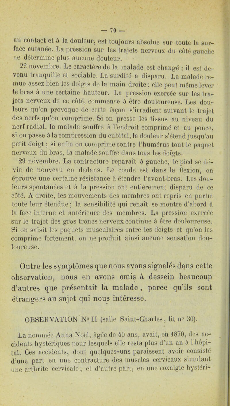 au conlact cl à la douleur, est toujours absolue sur toute la sur- face cutanée. La pression sur les trajets nerveux du côté gauche ne détermine plus aucune douleur. 22 novembre. Le caractère de la malade est changé ; il est de- venu tranquille et sociable. La surdité a disparu. La malade re- mue assez bien les doigts de la main droite ; elle peut môme lever le bras à une certaine hauteur. La pression exercée sur les tra- jets nerveux do ce côté, commence à être douloureuse. Les dou- leurs qu’on provoque de cette façon s’irradient suivant le trajet des nerfs qu’on comprime. Si on presse les tissus au niveau du nerf radial, la malade souffre à l’endroit comprimé et au ponce, si on passe à la compression du cubital, la douleur s’étend jusqu’au petit doigt ; si enfin on comprime contre l’humérus tout le paquet nerveux du bras, la malade souffre dans tous les dofgts. 29 novembre. La contracture reparaît à gauche, le pied se dé- vie de nouveau en dedans. Le coude est dans la flexion, on éprouve une certaine résistance â étendre l’avant-bras. Les dou- leurs spontanées et à la pression ont entièrement disparu de ce côté. A droite, les mouvements des membres ont repris en partie toute leur étendue; la sensibilité qui renaît se montre d’abord à la face interne et antérieure des membres. La pression exercée sur le trajet des gros troncs nerveux continue à être douloureuse. Si on saisit les paquets musculaires entre les doigts et qu’on les comprime fortement, on ne produit ainsi aucune sensation dou- loureuse. Outre les symptômes que nous avons signalés dans cette observation, nous en avons omis à dessein beaucoup d’autres que présentait la malade , parce qu’ils sont étrangers au sujet qui nous intéresse. OBSERVATION N° II (salle Saint-Charles, lit n° 30). La nommée Anna Noël, âgée de 40 ans, avait, en 1870, des ac- cidents hystériques pour lesquels elle resta plus d’un an à 1 hôpi- tal. Ces accidents, dont quelques-uns paraissent avoir consisté d’une part en une contracture des muscles cervicaux simulant une arthrite cervicale; et d’autre part, en une coxalgie hystéri-