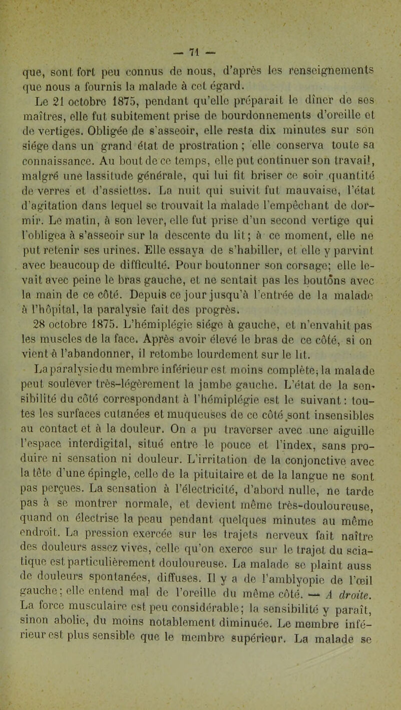 — Ti- que, sont fort peu connus de nous, d’après les renseignements que nous a fournis la malade à cel. égard. Le 21 octobre 1875, pendant qu’elle préparait le dîner de ses maîtres, elle fut subitement prise de bourdonnements d’oreille et de vertiges. Obligée de s'asseoir, elle resta dix minutes sur son siège dans un grand état de prostration ; elle conserva toute sa connaissance. Au bout de ce temps, elle put continuer son travail, malgré une lassitude générale, qui lui fit briser ce soir quantité de verres et d’assiettes. La nuit qui suivit fut mauvaise, l’étaL d’agitation dans lequel se trouvait la malade l’empêchant de dor- mir. Le matin, à son lever, elle fut prise d’un second vertige qui l'obligea à s’asseoir sur la descente du lit; à ce moment, elle ne put retenir ses urines. Elle essaya de s’habiller, et elle y parvint avec beaucoup de difficulté. Pour boutonner son corsage; elle le- vait avec peine le bras gauche, et ne sentait pas les boutons avec la main de ce côté. Depuis ce jour jusqu’à l’entrée de la malade à l’hôpital, la paralysie fait des progrès. 28 octobre 1875. L’hémiplégie siège à gauche, et n’envahit pas les muscles de la face. Après avoir élevé le bras de ce côté, si on vient à l’abandonner, il retombe lourdement sur le lit. La paralysie du membre inférieur est moins complété; la malade peut soulever très-légèrement la jambe gauche. L’état de la som sibilité du côté correspondant à l’hémiplégie est le suivant: tou- tes les surfaces cutanées et muqueuses do ce coteront insensibles au contact et à la douleur. On a pu traverser avec une aiguille l’espace, interdigital, situé entre le pouce et l’index, sans pro- duire ni sensation ni douleur. L’irritation de la conjonctive avec la tête d’une épingle, celle de la pituitaire et de la langue ne sont pas perçues. La sensation à l’électricité, d’abord nulle, ne larde pas à se montrer normale, et devient même très-douloureuse, quand on électrise la peau pendant quelques minutes au meme endroit,. La pression exercée sur les trajets nerveux fait naître des douleurs assez vives, celle qu’on exerce sur le trajet du scia- tique est particulièrement douloureuse. La malade se plaint auss de douleurs spontanées, diffuses. Il y a de l’amblyopie de l’œil gauche; elle entend mal de l’oreille du même côté. — A droite. La force musculaire est pou considérable; la sensibilité y paraît, sinon abolie, du moins notablement diminuée. Le membre infé- lieui esl plus sensible que le membre supérieur. La malade se