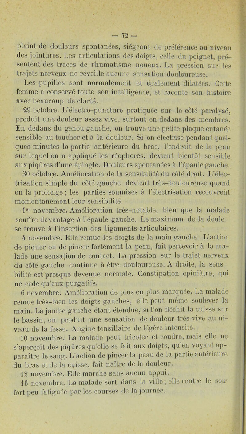 plaint de douleurs spontanées, siégeant de préférence au niveau des jointures. Les articulations des doigts, celle du poignet, pré- sentent des traces de rhumatisme noueux. La pression sur les trajets nerveux ne réveille aucune sensation douloureuse. Les pupilles sont normalement et également dilatées. Cette femme a conservé toute son intelligence, et raconte son histoire avec beaucoup de clarté. 29 octobre. L’électro-puncture pratiquée sur le côté paralysé, produit une douleur assez vive, surtout en dedans des membres. En dedans du genou gauche, on trouve une petite plaque cutanée sensible au toucher et à la douleur. Si on électrise pendant quel- ques minutes la partie antérieure du bras, l’endroit de la peau sur lequel on a appliqué les réophores, devient bientôt sensible auxpiqûres d’une épingle. Douleurs spontanées à l’épaule gauche. 30 octobre. Amélioration de la sensibilité du côté droit. L’élec- trisation simple du côté gauche devient très-douloureuse quand on la prolonge ; les parties soumises à l’électrisation recouvrent momentanément leur sensibilité. lor novembre. Amélioration très-notable, bien que la malade souffre davantage à l'épaule gauche. Le maximum de la doule se trouve à l’insertion des ligaments articulaires. 4 novembre. Elle remue les doigts de la main gauche. L’action de piquer ou de pincer fortement la peau, fait percevoir à la ma- lade une sensation de contact. La pression sur le trajet nerveux du côté gauche continue à être douloureuse. A droite, la sens bilité est presque devenue normale. Constipation opiniâtre, qui ne cède qu’aux purgatifs. 6 novembre. Amélioration de plus en plus marquée. La malade remue très-bien les doigts gauches, elle peut même soulever la main. La jambe gauche étant étendue, si l’on fléchiL la cuisse sur le bassin, on produit une sensation de douleur très-vive au ni- veau de la fesse. Angine tonsillaire de légère intensité. 10 novembre. La malade peut tricoter et coudre, mais elle ne s’aperçoit des piqûres qu’elle se fai L aux doigts, qu’en voyant ap- paraître le sang. L’action de pincer la peau de la partie antérieure du bras et de la cqisse, fait naître de la douleur. 12 novembre. Elle marche sans aucun appui. 16 novembre. La malade sort dans la ville; elle rentre le sou- fort peu fatiguée par les courses de la journée.