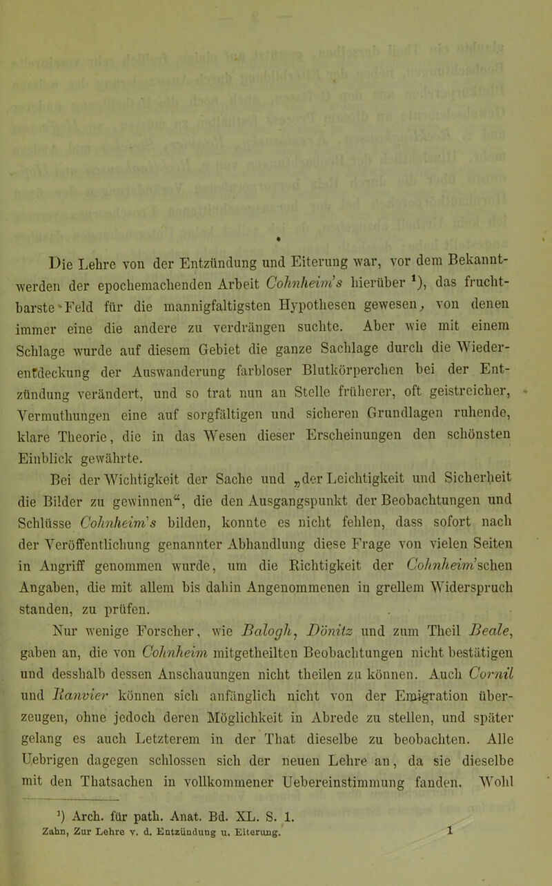 Die Lehre von der Entzündung und Eiterung war, vor dem Bekannt- werden der epochemachenden Arbeit Cohnheim s hierüber 1), das frucht- barste'•Feld für die mannigfaltigsten Hypothesen gewesen, von denen immer eine die andere zu verdrängen suchte. Aber wie mit einem Schlage wurde auf diesem Gebiet die ganze Sachlage durch die Wieder- enfdeekung der Auswanderung farbloser Blutkörperchen hei der Ent- zündung verändert, und so trat nun an Stelle früherer, oft geistreicher, Yermuthungen eine auf sorgfältigen und sicheren Grundlagen ruhende, klare Theorie, die in das Wesen dieser Erscheinungen den schönsten Einblick gewährte. Bei der Wichtigkeit der Sache und „der Leichtigkeit und Sicherheit die Bilder zu gewinnen“, die den Ausgangspunkt der Beobachtungen und Schlüsse Cohnheim's bilden, konnte es nicht fehlen, dass sofort nach der Veröffentlichung genannter Abhandlung diese Frage von vielen Seiten in Angriff genommen wurde, um die Richtigkeit der Cohnheini sehen Angaben, die mit allem bis dahin Angenommenen in grellem Widerspruch standen, zu prüfen. Nur wenige Forscher, wie Balogh, D'önitz und zum Theil Beate, gaben an, die von Cohnheim mitgetheilten Beobachtungen nicht bestätigen und desshalb dessen Anschauungen nicht theilen zu können. Auch Cornil und lianvier können sich anfänglich nicht von der Emigration über- zeugen, ohne jedoch deren Möglichkeit in Abrede zu stellen, und später gelang es auch Letzterem in der That dieselbe zu beobachten. Alle Uebrigen dagegen schlossen sich der neuen Lehre an, da sie dieselbe mit den Thatsachen in vollkommener Uebereinstimmung fanden. Wohl J) Arch. für path. Anat. Bd. XL. S. 1. Zahn, Zur Lehre v. d. Entzündung u. Eiterung.