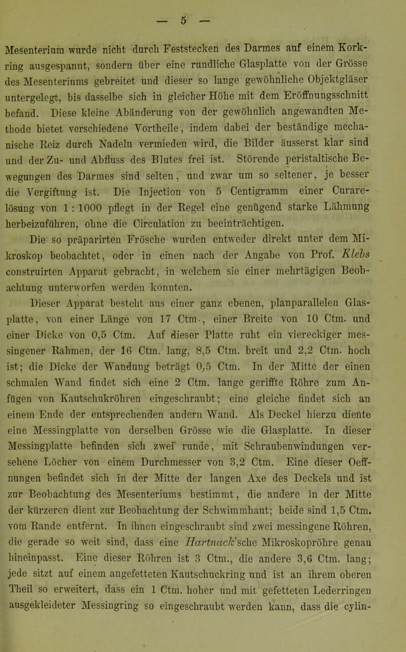 Mesenterium wurde nicht durch Feststecken des Darmes auf einem Kork- ring ausgespannt, sondern über eine rundliche Glasplatte von der Grösse des Mesenteriums gebreitet und dieser so lange gewöhnliche Objektgläser untergelegt, bis dasselbe sich in gleicher Höhe mit dem Eröffnungsschnitt befand. Diese kleine Abänderung von der gewöhnlich angewrandten Me- thode bietet verschiedene Vortheile, indem dabei der beständige mecha- nische Reiz durch Nadeln vermieden wird, die Bilder äusserst klar sind und der Zu- und Abfluss des Blutes frei ist. Störende peristaltische Be- i wegungen des Darmes sind selten, und zwar um so seltener, je besser die Vergiftung ist. Die Injection von 5 Centigramm einer Curare- lösung von 1: 1000 pflegt in der Regel eine genügend starke Lähmung herbeizuführen, ohne die Circulation zu beeinträchtigen. Die so präparirten Frösche wurden entweder direkt unter dem Mi- kroskop beobachtet, oder in einen nach der Angabe von Prof. Iilehs construirten Apparat gebracht, in welchem sie einer mehrtägigen Beob- achtung unterworfen werden konnten. Dieser Apparat besteht aus einer ganz ebenen, planparallelen Glas- platte, von einer Länge von 17 Ctm-, einer Breite von 10 Ctm. und einer Dicke von 0,5 Ctm. Auf dieser Platte ruht ein viereckiger mes- siugener Rahmen, der 16 Ctm. lang, 8,5 Ctm. breit und 2.2 Ctm. hoch ist; die Dicke der Wandung beträgt 0,5 Ctm. In der Mitte der einen schmalen Wand findet sich eine 2 Ctm. lange geriffte Röhre zum An- fügen von Kautschukröhren eingeschraubt; eine gleiche findet sich an einem Ende der entsprechenden andern Wand. Als Deckel hierzu diente eine Messingplatte von derselben Grösse wie die Glasplatte. In dieser Messingplatte befinden sich zwei runde, mit Schraubenwindungen ver- sehene Löcher von einem Durchmesser von 3,2 Ctm. Eine dieser Oeff- nungen befindet sich in der Mitte der langen Axe des Deckels und ist zur Beobachtung des Mesenteriums bestimmt, die andere in der Mitte der kürzeren dient zur Beobachtung der Schwimmhaut; beide sind 1,5 Ctm. vom Rande entfernt. In ihnen eingeschraubt sind zwei messingene Röhren, die gerade so weit sind, dass eine Ilartnaclc sehe Mikroskopröhre genau hineinpasst. Eine dieser Röhren ist 3 Ctm., die andere 3,6 Ctm. lang; jede sitzt auf einem angefetteten Kautschuckring und ist an ihrem oberen Tlieil so erweitert, dass ein 1 Ctm. hoher und mit gefetteten Lederringen ausgekleideter Messingring so eingeschraubt werden kann, dass die cylin-