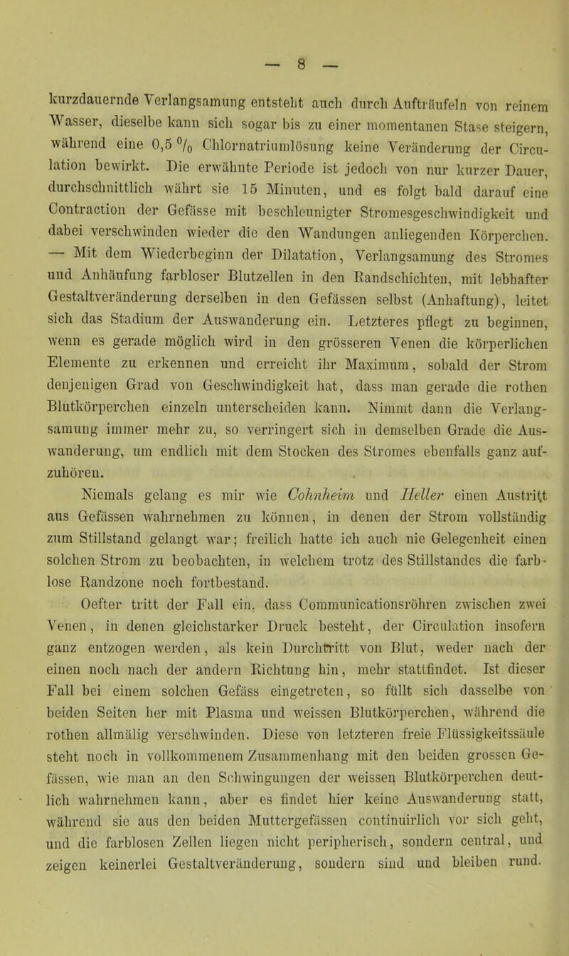 kurzdauernde Verlangsamung entstellt auch durch Aufträufeln von reinem Wasser, dieselbe kann sich sogar bis zu einer momentanen Stase steigern, während eine 0,5 °/0 Chlornatriumlösung keine Veränderung der Circu- lation bewirkt. Die erwähnte Periode ist jedoch von nur kurzer Dauer, durchschnittlich währt sie 15 Minuten, und es folgt bald darauf eine Contraction der Gefässe mit beschleunigter Stromesgeschwindigkeit und dabei verschwinden wieder die den Wandungen anliegenden Körperchen. Mit dem Wiederbeginn der Dilatation, Verlangsamung des Stromes und Anhäufung farbloser Blutzellen in den Randschichten, mit lebhafter Gestaltveränderung derselben in den Gefässen selbst (Anhaftung), leitet sich das Stadium der Auswanderung ein. Letzteres pflegt zu beginnen, wenn es gerade möglich wird in den grösseren Venen die körperlichen Elemente zu erkennen und erreicht ihr Maximum, sobald der Strom denjenigen Grad von Geschwindigkeit hat, dass man gerade die rotlien Blutkörperchen einzeln unterscheiden kann. Nimmt dann die Verlang- samung immer mehr zu, so verringert sich in demselben Grade die Aus- wanderung, um endlich mit dem Stocken des Stromes ebenfalls ganz auf- zuhören. Niemals gelang es mir wie Cohnheim und Heller einen Austritt aus Gefässen wahrnehmen zu können, in denen der Strom vollständig zum Stillstand gelangt war; freilich hatte ich auch nie Gelegenheit einen solchen Strom zu beobachten, in welchem trotz des Stillstandes die farb - lose Randzone noch fortbestand. Oefter tritt der Fall ein, dass Communicationsröhren zwischen zwei Venen, in denen gleichstarker Druck besteht, der Circulation insofern ganz entzogen werden, als kein Durchtritt von Blut, weder nach der einen noch nach der andern Richtung hin, mehr stattfindet. Ist dieser Fall bei einem solchen Gefäss eingetreten, so füllt sich dasselbe von beiden Seiten her mit Plasma und weissen Blutkörperchen, während die rotlien allmälig verschwinden. Diese von letzteren freie Flüssigkeitssäule steht noch in vollkommenem Zusammenhang mit den beiden grossen Ge- fässen, wie man an den Schwingungen der weissen Blutkörperchen deut- lich wahrnehmen kann, aber es findet hier keine Auswanderung statt, während sic aus den beiden Muttergefässen continuirlich vor sich geht, und die farblosen Zellen liegen nicht peripherisch, sondern central, und zeigen keinerlei Gestaltveränderung, sondern sind und bleiben rund.