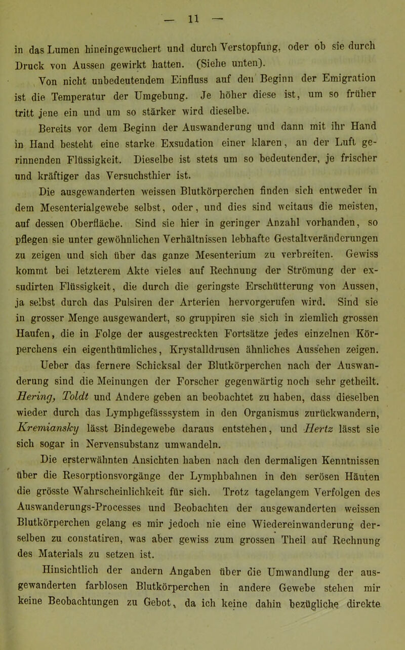 in das Lumen hinein gewuchert und durch Verstopfung, oder ob sie durch Druck von Aussen gewirkt hatten. (Siehe unten). Von nicht unbedeutendem Einfluss auf den Beginn der Emigration ist die Temperatur der Umgebung. Je höher diese ist, um so früher tritt jene ein und um so stärker wird dieselbe. Bereits vor dem Beginn der Auswanderung und dann mit ihr Hand in Hand besteht eine starke Exsudation einer klaren, an der Luft ge- rinnenden Flüssigkeit. Dieselbe ist stets um so bedeutender, je frischer und kräftiger das Versuchsthier ist. Die ausgewanderten weissen Blutkörperchen finden sich entweder in dem Mesenterialgewebe selbst, oder, und dies sind weitaus die meisten, auf dessen Oberfläche. Sind sie hier in geringer Anzahl vorhanden, so pflegen sie unter gewöhnlichen Verhältnissen lebhafte Gestaltverändcrungen zu zeigen und sich über das ganze Mesenterium zu verbreiten. Gewiss kommt bei letzterem Akte vieles auf Rechnung der Strömung der ex- sudirten Flüssigkeit, die durch die geringste Erschütterung von Aussen, ja selbst durch das Pulsiren der Arterien hervorgerufen wird. Sind sie in grosser Menge ausgewandert, so gruppiren sie sich in ziemlich grossen Haufen, die in Folge der ausgestreckten Fortsätze jedes einzelnen Kör- perchens ein eigentümliches, Krystalldrusen ähnliches Aussehen zeigen. Ueber das fernere Schicksal der Blutkörperchen nach der Auswan- derung sind die Meinungen der Forscher gegenwärtig noch sehr getheilt. Bering, Toldt und Andere geben an beobachtet zu haben, dass dieselben wieder durch das Lymphgefässsystem in den Organismus zurückwandern, Kremiansky lässt Bindegewebe daraus entstehen, und Hertz lässt sie sich sogar in Nervensubstanz umwandeln. Die ersterwähnten Ansichten haben nach den dermaligen Kenntnissen über die Resorptionsvorgänge der Lymphbahnen in den serösen Häuten die grösste Wahrscheinlichkeit für sich. Trotz tagelangem Verfolgen des Auswanderungs-Processes und Beobachten der ausgewanderten weissen Blutkörperchen gelang es mir jedoch nie eine Wiedereinwanderung der- selben zu constatiren, was aber gewiss zum grossen Theil auf Rechnung des Materials zu setzen ist. Hinsichtlich der andern Angaben über die Umwandlung der aus- gewanderten farblosen Blutkörperchen in andere Gewebe stehen mir keine Beobachtungen zu Gebot, da ich keine dahin bezügliche direkte