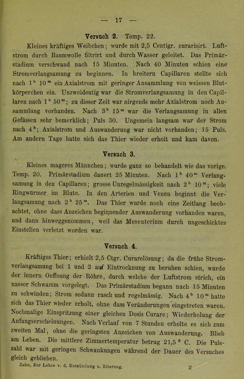 Versuch 2. Temp. 22. Kleines kräftiges Weibchen; wurde mit 2,5 Centigr. curarisirt. Luft- strom durch Baumwolle filtrirt und durch Wasser geleitet. Das Primär- stadium verschwand nach 15 Minuten. Nach 40 Minuten schien eine Stromverlangsamung zu beginnen. In breitem Capillaren stellte sich nach 1h 10 m ein Axialstrom mit geringer Ansammlung von wreissen Blut- körperchen ein. Unzweideutig war die Stromverlangsamung in den Capil- laren nach 1h 50 “; zu dieser Zeit war nirgends mehr Axialstrom noch An- sammlung vorhanden. Nach 3h 15m wrar die Verlangsamung in allen Gefässen sehr bemerklich; Puls 30. Ungemein langsam war der Strom nach 4h; Axialstrom und Auswanderung war nicht vorhanden; 15 Puls. Am andern Tage hatte sich das Thier wieder erholt und kam davon. Versuch 3. \ Kleines mageres Männchen; wurde ganz so behandelt wie das vorige. Temp. 20. Primärstadium dauert 25 Minuten. Nach lh 40ra Verlang- samung in den Capillaren; grosse Unregelmässigkeit nach 2h 10“; viele Ringwürmer im Blute. In den Arterien und Venen beginnt die Ver- langsamung nach 2h 25“. Das Thier wurde noch eine Zeitlang beob- achtet, ohne dass Anzeichen beginnender Auswanderung vorhanden waren, und dann hinweggenommen, weil das Mesenterium durch ungeschicktes Einstellen verletzt worden war. Versuch 4. Kräftiges Thier; erhielt 2,5 Ctgr. Curarelösung; da die frühe Strom- verlangsamung bei 1 und 2 auf Eintrocknung zu bei’uhen schien, wurde der innern Oeffnung der Röhre, durch welche der Luftstrom strich, ein nasser Schwamm vorgelegt. Das Primärstadium begann nach 15 Minuten zu schwinden; Strom sodann rasch und regelmässig. Nach 4h 10“ hatte sich das Thier wieder erholt, ohne dass Veränderungen eingetreten waren. Nochmalige Einspritzung einer gleichen Dosis Curare; Wiederholung der Anfangserscheinungen. Nach Verlauf von 7 Stunden erholte es sich zum zweiten Mal, ohne die geringsten Anzeichen von Auswanderung. Blieb am Leben. Die mittlere Zimmertemperatur betrug 21,5 0 C. Die Puls- zahl war mit geringen Schwankungen während der Dauer des Versuches gleich geblieben. Zuhn, Zur Lehre v. d. Entzündung u. Eiterung. 2