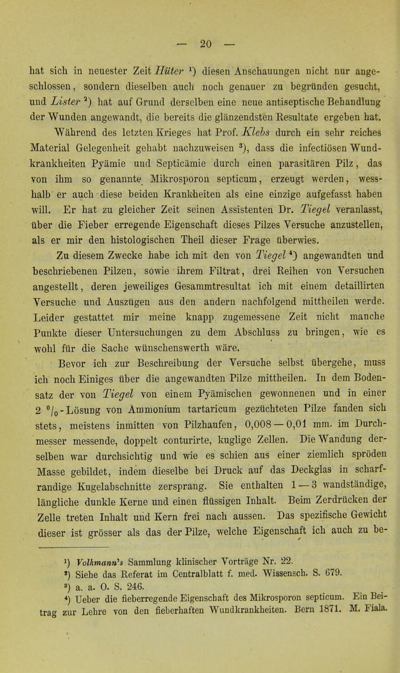 hat sich in neuester Zeit Hüter x) diesen Anschauungen nicht nur ange- schlossen , sondern dieselben auch noch genauer zu begründen gesucht, und Lister 2) hat auf Grund derselben eine neue antiseptische Behandlung der Wunden angewandt, die bereits die glänzendsten Resultate ergeben hat. Während des letzten Krieges hat Prof. Klebs durch ein sehr reiches Material Gelegenheit gehabt nachzuweisen 3), dass die infectiüsen Wund- krankheiten Pyäraie und Septicämie durch einen parasitären Pilz, das von ihm so genannte Mikrosporon septicum, erzeugt werden, wess- halb er auch diese beiden Krankheiten als eine einzige aufgefasst haben will. Er hat zu gleicher Zeit seinen Assistenten Dr. Tiegel veranlasst, über die Fieber erregende Eigenschaft dieses Pilzes Versuche anzustellen, als er mir den histologischen Theil dieser Frage überwies. Zu diesem Zwecke habe ich mit den von Tiegel4) angewandten und beschriebenen Pilzen, sowie ihrem Filtrat, drei Reihen von Versuchen angestellt, deren jeweiliges Gesammtresultat ich mit einem detaillirten Versuche und Auszügen aus den andern nachfolgend mittheilen werde. Leider gestattet mir meine knapp zugemessene Zeit nicht manche Punkte dieser Untersuchungen zu dem Abschluss zu bringen, wie es wohl für die Sache wünschenswerth wäre. Bevor ich zur Beschreibung der Versuche selbst übergehe, muss ich noch Einiges über die angewandten Pilze mittheilen. In dem Boden- satz der von Tiegel von einem Pyämischen gewonnenen und in einer 2 °/0-Lösung von Ammonium tartaricum gezüchteten Pilze fanden sich stets, meistens inmitten von Pilzhaufen, 0,008 — 0,01 mm. im Durch- messer messende, doppelt conturirte, kuglige Zellen. Die Wandung der- selben war durchsichtig und wie es schien aus einer ziemlich spröden Masse gebildet, indem dieselbe bei Druck auf das Deckglas in scharf- randige Kugelabschnitte zersprang. Sie enthalten 1 — 3 wandständige, längliche dunkle Kerne und einen flüssigen Inhalt. Beim Zerdrücken der Zelle treten Inhalt und Kern frei nach aussen. Das spezifische Gewicht dieser ist grösser als das der Pilze, welche Eigenschaft ich auch zu be- 0 Volkmann's Sammlung klinischer Vorträge Nr. 22. *) Siehe das Referat im Centralblatt f. med. Wissensch. S. 679. 8) a. a. 0. S. 246. «) Ueber die fieberregende Eigenschaft des Mikrosporon septicum. Ein Bei- trag zur Lehre von den fieberhaften Wundkrankheiten. Bern 1871. M. Fiala.