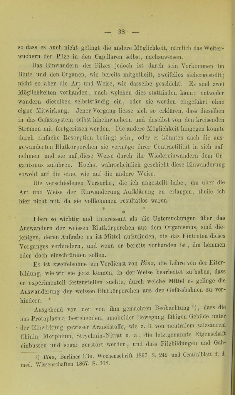 so dass cs auch nicht gelingt die andere Möglichkeit, nämlich das Weiter- wuchern der Pilze in den Capillaren selbst, nachzuweisen. Das Einwandern des Pilzes jedoch ist durch sein Vorkommen im Blute und den Organen, wie bereits mitgethcilt, zweifellos sichergestellt; nicht so aber die Art und Weise, wie dasselbe geschieht. Es sind zwei Möglichkeiten vorhanden , nach welchen dies stattfinden kann; entweder wandern dieselben selbstständig ein, oder sie werden eingeführt ohne eigne Mitwirkung. Jener Vorgang Hesse sich so erklären, dass dieselben in das Gefässsystem selbst hineinwuchern und daselbst von denkreisenden Strömen mit fortgerissen werden. Die andere Möglichkeit hingegen könnte durch einfache Kesorption bedingt sein, oder es könnten auch die aus- gewanderten Blutkörperchen sie vermöge ihrer Contractilität in sich auf- nehmen und sie auf,diese Weise durch ihr Wiedereinwandern dem Or- ganismus zuführen. Höchst wahrscheinlich geschieht diese Einwanderung sowohl auf die eine, wie auf die andere Weise. Die verschiedenen Versuche, die ich angestellt habe, um über die Art und Weise der Einwanderung Aufklärung zu erlangen, theile ich hier nicht mit, da sie vollkommen resultatlos waren. * * * Eben so wichtig und interessant als die Untersuchungen über , das Ausw-andern der weissen Blutkörperchen aus dem Organismus, sind die- jenigen, deren Aufgabe es ist Mittel aufzufinden, die das Eintreten dieses Vorganges verhindern, und wenn er bereits vorhanden ist, ihn hömmen oder doch einschränken sollen. Es ist zweifelsohne ein Verdienst von Binz, die Lehre von der Eiter- bildung, wie wir sie jetzt kennen, in der Weise bearbeitet, zu habeD, dass er experimentell festzustellen suchte, durch welche Mittel es gelinge die Auswanderung der weissen Blutkörperchen aus den Gefässbahncn zu ver- hindern. * Ausgehend von der von ihm gemachten Beobachtung ), dass die aus Protoplasma bestehenden, amöboider Bewegung fähigen Gebilde unter der Einwirkung gewisser Arzneistoffe,- wie z. B. von neutralem salzsaurem Chinin, Morphium, Strychnin-Nitrat u. a., die letztgenannte Eigenschaft einbüssen und sogar zerstört werden, und dass Pilzbildungen und Gäh- *) Bim, Berliner klin. Wochenschrift 1867. S. 242 und Centralblatt f. d. med. Wissenschaften 1867. S. 308.