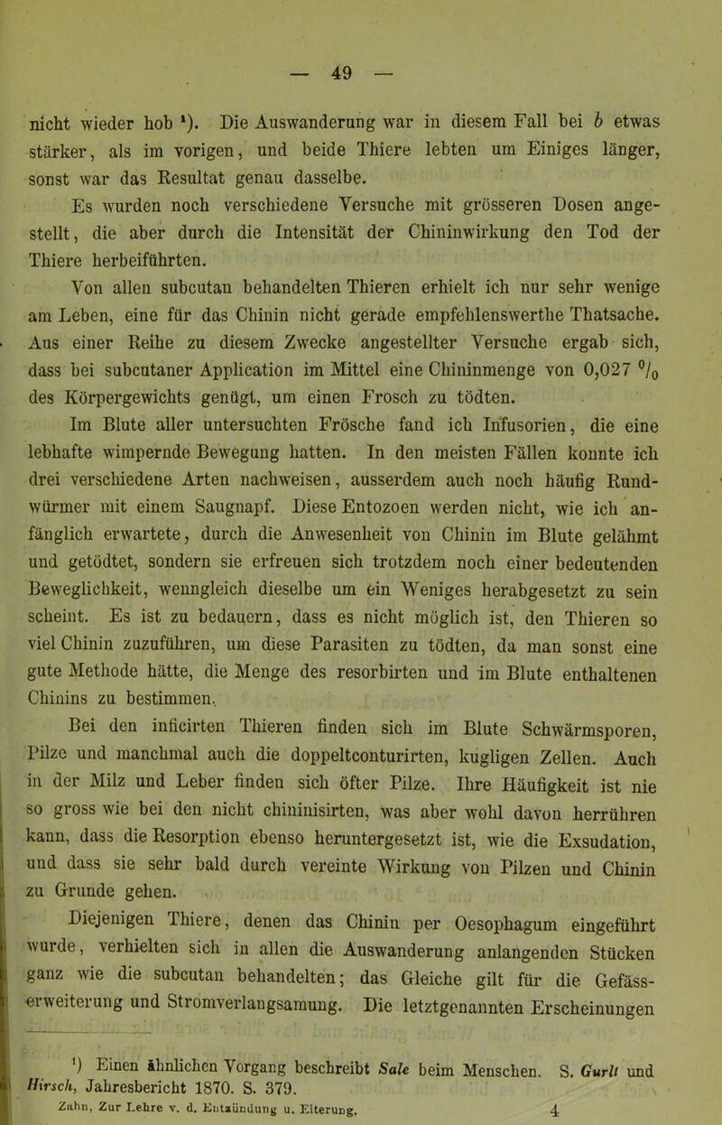 nicht wieder hob *). Die Auswanderung war in diesem Fall bei b etwas stärker, als im vorigen, und beide Thiere lebten um Einiges länger, sonst war das Resultat genau dasselbe. Es wurden noch verschiedene Versuche mit grösseren Dosen ange- stellt, die aber durch die Intensität der Chininwirkung den Tod der Thiere herbeiführten. Von allen subcutan behandelten Thieren erhielt ich nur sehr wenige am Leben, eine für das Chinin nicht gerade empfehlenswerthe Thatsache. Aus einer Reihe zu diesem Zwecke angestellter Versuche ergab sich, dass bei subcutaner Application im Mittel eine Chininmenge von 0,027 °/0 des Körpergewichts genügt, um einen Frosch zu tödten. Im Blute aller untersuchten Frösche fand ich Infusorien, die eine lebhafte wirapernde Bewegung hatten. In den meisten Fällen konnte ich drei verschiedene Arten nachweisen, ausserdem auch noch häufig Rund- würmer mit einem Saugnapf. Diese Entozoen werden nicht, wie ich an- fänglich erwartete, durch die Anwesenheit von Chinin im Blute gelähmt und getüdtet, sondern sie erfreuen sich trotzdem noch einer bedeutenden Beweglichkeit, wenngleich dieselbe um ein Weniges herabgesetzt zu sein scheint. Es ist zu bedauern, dass es nicht möglich ist, den Thieren so viel Chinin zuzuführen, um diese Parasiten zu tödten, da man sonst eine gute Methode hätte, die Menge des resorbirten und im Blute enthaltenen Chinins zu bestimmen, Bei den inficirten Thieren finden sich im Blute Schwärmsporen, Pilze und manchmal auch die doppeltconturirten, hügligen Zellen. Auch in der Milz und Leber finden sich öfter Pilze. Ihre Häufigkeit ist nie so gross wie bei den nicht chininisirten, was aber wohl davon herrühren kann, dass die Resorption ebenso heruntergesetzt ist, wie die Exsudation, und dass sie sehr bald durch vereinte Wirkung von Pilzen und Chinin I zu Grunde gehen. Diejenigen Thiere, denen das Chinin per Oesophagum eingeführt wurde, erhielten sich in allen die Auswanderung anlangenden Stücken ganz wie die subcutan behandelten; das Gleiche gilt für die Gefäss- eiweiteiung und Stromverlangsamung. Die letztgenannten Erscheinungen ') Einen ähnlichen Vorgang beschreibt Sale beim Menschen. S. Gurli und Hirsch, Jahresbericht 1870. S. 379. Zahn, Zur Lehre v. d. Entzündung u. Eiterung. 4