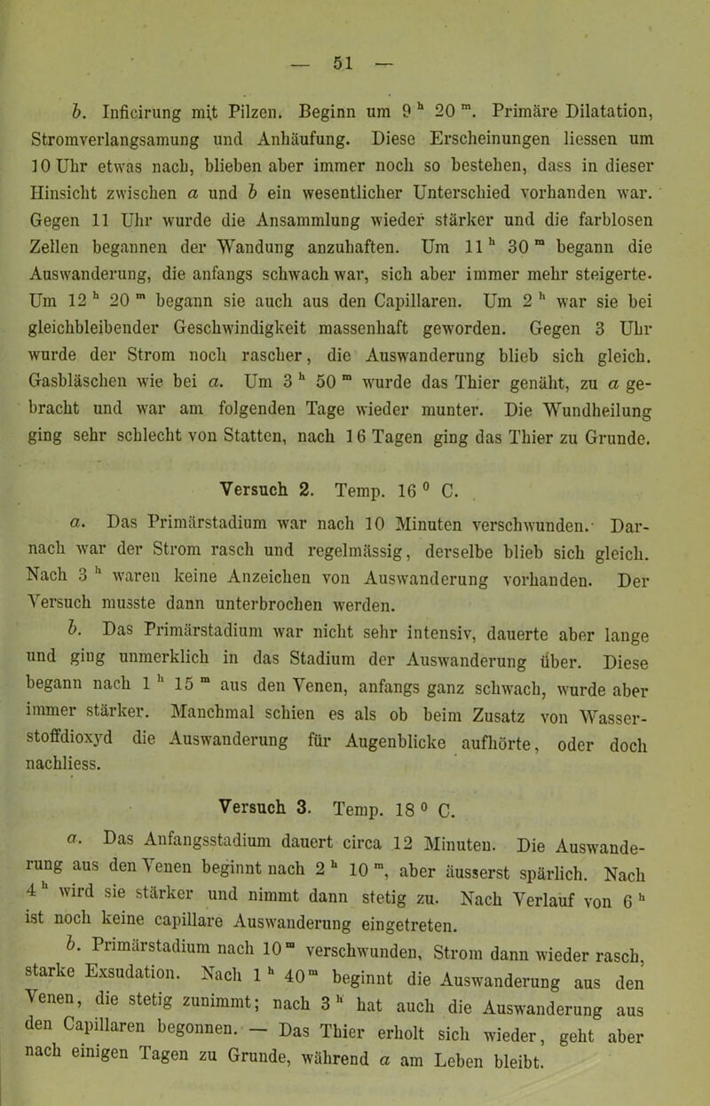 b. Inficirung mi,t Pilzen. Beginn um 9 h 20 m. Primäre Dilatation, Stromverlangsamung und Anhäufung. Diese Erscheinungen Hessen um 10 Uhr etwas nach, blieben aber immer noch so bestehen, dass in dieser Hinsicht zwischen a und b ein wesentlicher Unterschied vorhanden war. Gegen 11 Uhr wurde die Ansammlung wieder stärker und die farblosen Zellen begannen der Wandung anzuhaften. Um 11h 30m begann die Auswanderung, die anfangs schwach war, sich aber immer mehr steigerte- Um 12 h 20 m begann sie auch aus den Capillaren. Um 2 h war sie bei gleichbleibender Geschwindigkeit massenhaft geworden. Gegen 3 Uhr wurde der Strom noch rascher, die Auswanderung blieb sich gleich. Gasbläschen wie bei a. Um 3 h 50 m wurde das Thier genäht, zu a ge- bracht und war am folgenden Tage wieder munter. Die Wundheilung ging sehr schlecht von Statten, nach 16 Tagen ging das Thier zu Grunde. Versuch 2. Temp. 16 0 C. a. Das Primärstadium war nach 10 Minuten verschwunden.- Dar- nach war der Strom rasch und regelmässig, derselbe blieb sich gleich. Nach 3 11 waren keine Anzeichen von Auswanderung vorhanden. Der Versuch musste dann unterbrochen werden. b. Das Primärstadium war nicht sehr intensiv, dauerte aber lange und giug unmerklich in das Stadium der Auswanderung über. Diese begann nach 1 11 15 m aus den Venen, anfangs ganz schwach, wurde aber immer stärker. Manchmal schien es als ob beim Zusatz von Wasser- stoffdioxyd die Auswanderung für Augenblicke aufhörte, oder doch nachliess. Versuch 3. Temp. 18 0 C. a. Das Anfangsstadium dauert circa 12 Minuten. Die Auswande- rung aus den Venen beginnt nach 2U 10 m, aber äusserst spärlich. Nach 4 wird sie stärker und nimmt dann stetig zu. Nach Verlauf von 6 h ist noch keine capillare Auswanderung eingetreten. b. Primärstadium nach 10” verschwunden, Strom dann wieder rasch starke Exsudation. Nach 1  40 beginnt die Auswanderung aus den Venen, die stetig zunimmt; nach 3 hat aucli die Auswanderung aus den Capillaren begonnen. - Das Thier erholt sicli wieder, geht aber nach einigen Tagen zu Grunde, während a am Lehen bleibt.