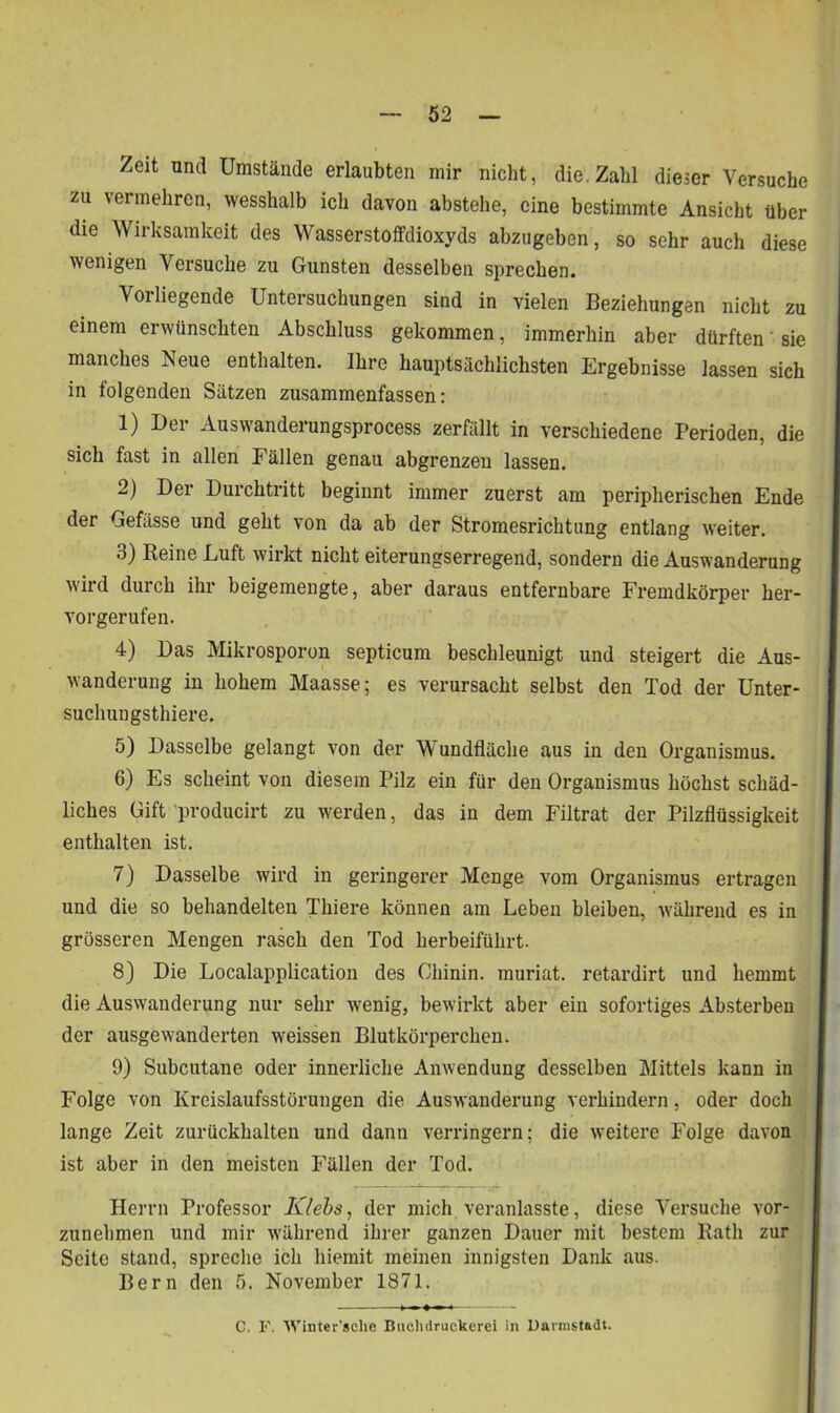 Zeit and Umstände erlaubten mir nicht, die. Zahl dieser Versuche zu vermehren, wesshalb ich davon abstehe, eine bestimmte Ansicht über die Wirksamkeit des Wasserstoffdioxyds abzugeben, so sehr auch diese wenigen Versuche zu Gunsten desselben sprechen. Vorliegende Untersuchungen sind in vielen Beziehungen nicht zu einem erwünschten Abschluss gekommen, immerhin aber dürften sie manches Neue enthalten. Ihre hauptsächlichsten Ergebnisse lassen sich in folgenden Sätzen zusammenfassen: 1) Der Auswanderungsprocess zerfällt in verschiedene Perioden, die sich fast in allen Fällen genau abgrenzen lassen. 2) Der Durchtritt beginnt immer zuerst am peripherischen Ende der Gefässe und geht von da ab der Stromesrichtung entlang weiter. 3) Reine Luft wirkt nicht eiterungserregend, sondern die Auswanderung wird durch ihr beigemengte, aber daraus entfernbare Fremdkörper her- vorgerufen. 4) Das Mikrosporon septicum beschleunigt und steigert die Aus- wanderung in hohem Maasse; es verursacht selbst den Tod der Unter- suchungsthiere. 5) Dasselbe gelangt von der Wundfläche aus in den Organismus. 6) Es scheint von diesem Pilz ein für den Organismus höchst schäd- liches Gift producirt zu werden, das in dem Filtrat der Pilzflüssigkeit enthalten ist. 7) Dasselbe wird in geringerer Menge vom Organismus ertragen und die so behandelten Thiere können am Leben bleiben, während es in grösseren Mengen rasch den Tod herbeiführt. 8) Die Localapplication des Chinin, muriat. retardirt und hemmt die Auswanderung nur sehr wenig, bewirkt aber ein sofortiges Absterben der ausgewanderten weissen Blutkörperchen. 9) Subcutane oder innerliche Anwendung desselben Mittels kann in Folge von Kreislaufsstörungen die Auswanderung verhindern, oder doch lange Zeit zurückhalten und danu verringern; die weitere Folge davon ist aber in den meisten Fällen der Tod. Herrn Professor Klebs, der mich veranlasste, diese Versuche vor- zunehmen und mir während ihrer ganzen Dauer mit bestem Rath zur Seite stand, spreche ich hiemit meinen innigsten Dank aus. Bern den 5. November 1871. C. I«'. 'Winter’sclie Buchdruckerei in Dannstadt.